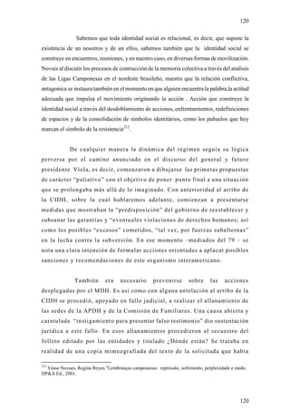 120

                Sabemos que toda identidad social es relacional, es decir, que supone la
existencia de un nosotros y de un ellos, sabemos también que la identidad social se
construye en encuentros, reuniones, y en nuestro caso, en diversas formas de movilización.
Novais al discutir los procesos de contrucción de la memoria colectiva a través del análisis
de las Ligas Camponesas en el nordeste brasileño, nuestra que la relación conflictiva,
antagonica se instaura también en el momento en que alguien encuentra la palabra,la actitud
adecuada que impulsa el movimiento originando la acción . Acción que construye la
identidad social a través del desdoblamiento de acciones, enfrentamientos, redefiniciones
de espacios y de la consolidación de símbolos identitários, como los pañuelos que hoy
marcan el símbolo de la resistencia212.


             De cualquier manera la dinámica del régimen seguía su lógica
perversa por el camino anunciado en el discurso del general y futuro
presidente Viola, es decir, comenzaron a dibujarse las primeras propuestas
de carácter “paliativo” con el objetivo de poner punto final a una situación
que se prolongaba más allá de lo imaginado. Con anterioridad al arribo de
la C IDH, sobre la cual hablaremos adelante, comienzan a presentarse
medidas que mostraban la “predisposición” del gobierno de reestablecer y
subsanar las garantías y “eventuales violaciones de derechos humanos; así
como los posibles “excesos” cometidos, “tal vez, por fuerzas subalternas”
en la lucha contra la subversión. En ese momento –mediados del 79 – se
nota una clara intención de formular acciones orientadas a aplacar posibles
sanciones y recomendaciones de este organismo interamericano.


               También       era    necesario       prevenirse      sobre      las   acciones
desplegadas por el MDH. Es así como con alguna antelación al arribo de la
CIDH se procedió, apo yado en fallo judicial, a realizar el allanamiento de
las sedes de la APDH y de la Comisión de Familiares. Una causa abierta y
caratulada “instigamiento para presentar falso testimonio” dio sustentación
jurídica a este fallo. En esos allanamientos procedieron al secuestro del
folleto editado por las entidades y titulado ¿Dónde están? Se trataba en
realidad de una copia mimeografiada del texto de la solicitada que había

212
  Véase Novaes, Regina Reyes.”Lembranças camponesas: repressão, sofrimento, perplexidade e medo,
DP&A Ed., 2001.




                                                                                            120
 