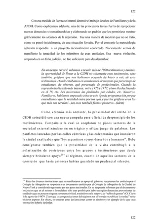 122

        Con esa medida de fuerza se intentó destruir el trabajo de años de Familiares y de la
 APDH. Como explicamos adelante, una de las principales tareas fue la de recepcionar
 nuevas denuncias sistematizándolas y elaborando un padrón que les permitiese mostrar
 gráficamente los alcances de la represión. Fue una manera de mostrar que no se trató,
 como se pensó inicialmente, de una situación fortuita. Por el contrario la metodología
 aplicada respondía a un proyecto racionalmente concebido. Nuevamente vemos de
 manifiesto la tenacidad de los miembros de esas entidades. Esa nueva violación,
 amparada en un fallo judicial, no fue suficiente para desalentarlos:


                 En un tiempo record, volvimos a reunir más de 1000 testimonios y tuvimos
                 la oportunidad de llevar a la CIDH no solamente esos testimonios, sino
                 también, gráficos que nos habíamos ocupado de hacer a raíz de esos
                 testimonios. Donde estábamos en condiciones de mostrar que porcentaje de
                 estudiantes, de obreros, qué porcentaje de profesionales. Cuando la
                 represión había sido más intensa: entre 1976 y 1977; cómo iba declinando
                 en el 78, etc. Les mostramos las pirámides por edades, etc. Nosotros,
                 Familiares, habíamos empezado a hacer este tipo de programación porque
                 entendíamos que la realidad entra por los ojos y que los gráficos eran los
                 que más nos servían(...)en esos también fuimos pioneros...(idem)

                  Como veremos más adelante, la proximidad del arribo de la
CIDH coincidió con una nueva campaña para-oficial de desprestigio de los
movimientos. Campaña a la cual se acoplaron no pocos sectores de la
sociedad externalizándose en un trágico y eficaz juego de palabras. Los
panfletos lanzados por las calles céntricas y las calcomanias que inundaron
la ciudad explicaban que ”los argentinos somos derechos y humanos”. Debe
consignarse también que la proximidad de la visita contribuyó a la
polarización de posiciones entre los grupos e instituciones que desde
siempre brindaron apo yo 2 1 4 al régimen, cuanto de aquellos sectores de la
oposición que hasta entonces habían guardado un prudencial silencio.




214
   Entre las diversas instituciones que se manifestaron en apoyo al gobierno rescatamos las emitidas por el
Colegio de Abogados en respuesta a un documento emitido por el Colegio de Abogados de la Ciudad de
Nueva York y considerado agravante por sus pares nacionales. En su respuesta informan que el documento y
los juicios que en el mismo e formulaban sólo eran posible por haber recogido denuncias provenientes de
entidades que no poseen ninguna representatividad, tratándose en la mayoría de “sellos de gomas” (Cf. Clarín
1 de agosto de 19879. Claro que las congratulaciones del régimen por el “coraje en publicar la verdad” no se
hicieron esperar. En efecto, se tomaran estas declaraciones como un símbolo y un ejemplo de lo que cada
institución debería defender.




                                                                                                       122
 