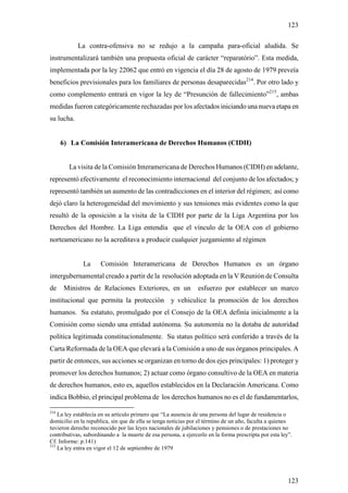 123

            La contra-ofensiva no se redujo a la campaña para-oficial aludida. Se
instrumentalizará también una propuesta oficial de carácter “reparatório”. Esta medida,
implementada por la ley 22062 que entró en vigencia el día 28 de agosto de 1979 preveía
beneficios previsionales para los familiares de personas desaparecidas214. Por otro lado y
como complemento entrará en vigor la ley de “Presunción de fallecimiento”215, ambas
medidas fueron categóricamente rechazadas por los afectados iniciando una nueva etapa en
su lucha.


      6) La Comisión Interamericana de Derechos Humanos (CIDH)


        La visita de la Comisión Interamericana de Derechos Humanos (CIDH) en adelante,
representó efectivamente el reconocimiento internacional del conjunto de los afectados; y
representó también un aumento de las contradicciones en el interior del régimen; así como
dejó claro la heterogeneidad del movimiento y sus tensiones más evidentes como la que
resultó de la oposición a la visita de la CIDH por parte de la Liga Argentina por los
Derechos del Hombre. La Liga entendía que el vínculo de la OEA con el gobierno
norteamericano no la acreditava a producir cualquier juzgamiento al régimen


              La      Comisión Interamericana de Derechos Humanos es un órgano
intergubernamental creado a partir de la resolución adoptada en la V Reunión de Consulta
de    Ministros de Relaciones Exteriores, en un                 esfuerzo por establecer un marco
institucional que permita la protección y vehiculice la promoción de los derechos
humanos. Su estatuto, promulgado por el Consejo de la OEA definía inicialmente a la
Comisión como siendo una entidad autónoma. Su autonomía no la dotaba de autoridad
política legitimada constitucionalmente. Su status político será conferido a través de la
Carta Reformada de la OEA que elevará a la Comisión a uno de sus órganos principales. A
partir de entonces, sus acciones se organizan en torno de dos ejes principales: 1) proteger y
promover los derechos humanos; 2) actuar como órgano consultivo de la OEA en materia
de derechos humanos, esto es, aquellos establecidos en la Declaración Americana. Como
indica Bobbio, el principal problema de los derechos humanos no es el de fundamentarlos,

214
    La ley establecía en su artículo primero que “La ausencia de una persona del lugar de residencia o
domicilio en la republica, sin que de ella se tenga noticias por el término de un año, faculta a quienes
tuvieron derecho reconocido por las leyes nacionales de jubilaciones y pensiones o de prestaciones no
contributivas, subordinando a la muerte de esa persona, a ejercerlo en la forma prescripta por esta ley”.
Cf. Informe: p.141)
215
    La ley entra en vigor el 12 de septiembre de 1979




                                                                                                       123
 