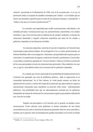 124

solución encontrada en la Declaración de 1948, sino el de su protección. A su vez, la
promoción indica el conjunto de medidas orientadas para “inducir a los Estados que no
tienen una disciplina específica para la tutela de los derechos humanos a introducirla” e
“inducir a los que ya la tienen a perfeccionarla”216


                 La comisión está capacitada para recibir comunicaciones individuales y de
entidades privadas. Comunicaciones que son, posteriormente, transmitidas a los estados
miembros y que sirven de base para la elaboración de estudios tendientes a elucidar las
situaciones planteadas y requerir soluciones específicas por parte de los estados y
gobiernos imputados en las denuncias recibidas.


                  En ocasiones especiales, como fue el caso de la Argentina, la Comisión tiene
la prerrogativa para realizar trabajos de investigación in loco y emitir, posteriormente, un
informe detallado sobre su investigación. Entretanto, este procedimiento requiere, para su
realización, el cumplimiento de algunas condiciones formales y preliminares. Una de ellas,
es que deben considerarse agotados los “recursos internos” relativos a la efectiva resolución
de los casos presentados a través de comunicaciones personales. Otra condición sine qua
non, es que la visita deberá contar con la anuencia de los gobiernos imputados.


                 Es evidente que el mero enunciado de la posibilidad del desplazamiento de la
Comisión trae aparejado una serie de problemas políticos dada su repercusión en la
comunidad internacional. En el foro interno, la visita puede tornarse un factor de
aglutinación de sectores y actores del campo de la oposición que aprovechan los espacios
anteriormente clausurados para manifestar su posición sobre temas suficientemente
polémicos. Esa posibilidad tiene que ser adecuadamente evaluada por los gobiernos
interpelados de manera de minimizar las consecuencias negativas que podrían redundar de
una visita de esa orden.


                  Negarle esta prerrogativa a la Comisión, por lo general, no produce serias
consecuencias. Como máximo estos gobiernos se harían acreedores de una fuerte
recomendación en la cual se incluirían las denuncias puntuales sobre los casos conocidos y,
también, por lo general, tales recomendaciones quedan encerradas en el recinto en donde


216
      Bobbio, N. A era dos Direitos. RJ, ed. Campus, 1992, p. 40.




                                                                                          124
 