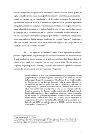 125

secciona el organismo, sin que excedan ese contexto. Para esta situación ayudan, por vía de
regla, los rígidos controles accionados por la censura sobre los medios de comunicación –
cuando no cuentan con su complicidad - de los países imputados. La ausencia de
repercusiones negativas, es decir, la ausencia de la posibilidad de que estos organismos
intergubernamentales puedan promover sanciones específicas sobre los países miembros,
puede haber sido lo que pesó, en el régimen brasileño post 64, a no permitir la propuesta
de investigación in situ formulada por la Comisión en mediados de la década de 60. La
solicitud fue categóricamente rechazada por el gobierno bajo la fundamentación de que los
casos presentados no habían agotado totalmente los recursos “internos” tendientes a
solucionarlos para, finalmente, rechazar la solicitación alegando que, un pedido de tal
orden, era lesivo a la soberanía nacional217.


              En el caso argentino, no obstante el hecho de que argumentos semejantes
pudieron ser presentados, el gobierno optó por una invitación formal. Tal invitación resultó
de una significativa presión ejercida por el gobierno americano bajo la presidencia de
Jimmy Carter, conforme enuncian en sus respectivos trabajos Sikkind, citado por
Mignone; Mignone y Noan Chomsky, al discutir la influencia de la política de derechos
humanos del gobierno americano en Guatemala y Argentina:


                En septiembre de 1978 el Vice-Presidente Mondale (de los Estados Unidos)
                y el presidente Videla de la Argentina, mantuvieron una entrevista privada
                en Roma para discutir la preocupación del gobierno de los Estados Unidos
                por la situación de los derechos humanos en la Argentina. Durante el
                encuentro los dos hombres hicieron un trato: a cambio de la invitación por
                la Argentina a la Comisión Interamericana de Derechos Humanos de la
                OEA para realizar una investigación in situ de las prácticas sobre los
                derechos humanos, los Estados Unidos autorizarían el desembolso de
                fondos del Export-Import Bank, para la Argentina, que estaban bloqueados
                por los abusos del gobierno argentino en materia de derechos humanos.
                Efectivamente, semanas más tarde los Estados unidos aprobaban el
                otorgamiento de recursos por parte del Eximbank para la Argentina y en
                diciembre de 1978 este país invitaba a la CIDH a realizar una misión
                investigadora en su territorio218.




217
  Buerguental, op. cit. P. 193 e ss.
218
  Cf. Mignone, E. Derechos Humanos y Sociedad. El Caso Argentino. Buenos Aires CELS, 191, p.
109/10; Chomsky, N. “Administração Carter: Mito ou realidade” em Encontros com a civilização
Brasileira nº15, 1979.Rio de Janeiro, Civilização Brasileira




                                                                                               125
 