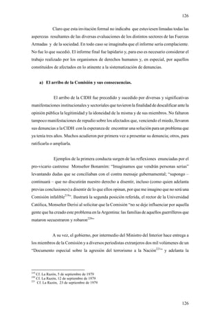126

             Claro que esta invitación formal no indicaba que estuviesen limadas todas las
asperezas resultantes de las diversas evaluaciones de los distintos sectores de las Fuerzas
Armadas y de la sociedad. En todo caso se imaginaba que el informe sería complaciente.
No fue lo que sucedió. El informe final fue lapidario y, para eso es necesario considerar el
trabajo realizado por los organismos de derechos humanos y, en especial, por aquellos
constituidos de afectados en lo atinente a la sistematización de denuncias.


      a) El arribo de la Comisión y sus consecuencias.


              El arribo de la CIDH fue precedido y sucedido por diversas y significativas
manifestaciones institucionales y sectoriales que tuvieron la finalidad de descalificar ante la
opinión pública la legitimidad y la idoneidad de la misma y de sus miembros. No faltaron
tampoco manifestaciones de repudio sobre los afectados que, venciendo el miedo, llevaron
sus denuncias a la CIDH con la esperanza de encontrar una solución para un problema que
ya tenía tres años. Muchos acudieron por primera vez a presentar su denuncia; otros, para
ratificarla o ampliarla.


              Ejemplos de la primera conducta surgen de las reflexiones enunciadas por el
pro-vicario castrense Monseñor Bonamím: “Imaginamos que vendrán personas serias”
levantando dudas que se conciliaban con el contra mensaje gubernamental; “supongo –
continuará – que no discutirán nuestro derecho a disentir, incluso (como quien adelanta
previas conclusiones) a disentir de lo que ellos opinan, por que me imagino que no será una
Comisión infalible219”. Ilustrará la segunda posición referida, el rector de la Universidad
Católica, Monseñor Derisi al solicitar que la Comisión “no se deje influenciar por aquella
gente que ha creado este problema en la Argentina: las familias de aquellos guerrilleros que
mataron secuestraron y robaron220”


             A su vez, el gobierno, por intermedio del Ministro del Interior hace entrega a
los miembros de la Comisión y a diversos periodistas extranjeros dos mil volúmenes de un
“Documento especial sobre la agresión del terrorismo a la Nación221” y adelanta la



219
    Cf. La Razón, 5 de septiembre de 1979
220
    Cf. La Razón, 12 de septiembre de 1979
221
    Cf. La Razón, 23 de septiembre de 1979




                                                                                          126
 