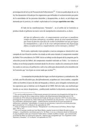 127

promulgación de la Ley de Presunción de Fallecimiento222. Como no podía dejar de ser, la
ley fue duramente criticada por los organismos que defienden el esclarecimiento por parte
de la autoridades de las personas detenidas y desaparecidas, es decir, se privilegia una
demanda por la justicia y la verdad explicitada en la consigna aparición con vida.


            Al lado de las manifestaciones “formales”, en el arribo de la Comisión se
produce desde el gobierno un nuevo acto de manipulación comunicativa, es decir,


                 del tipo de influencia sobre el comportamiento social que se manifiesta
                 siempre de forma subrepticia, escondida detrás de otras manifestaciones
                 que tienen la función específica de ocultar la finalidad real que persiguen
                 los manipuladores, y que es la de crear subrepticiamente una disposición
                 difusa a aceptar positiva o negativamente ciertos mensajes y órdenes” 223.

             Por lo tanto, repitiendo viejos ejemplos y nuevas consignas se desenvolvió una
campaña de movilización similar a la creada un año antes durante el campeonato mundial
de fútbol. Por coincidencia, la CIDH inicia su trabajo un día después de la conquista, por la
selección juvenil de fútbol, del campeonato mundial realizado en Tokio. La victoria se
traduce en un festejo popular orientado desde los diversos medios de comunicación desde
los cuales se convoca a la población a salir a las calles para demostrarle a los miembros de
la Comisión que “en el país no existe nada que ocultar224”.


              La manipulación producida dio lugar a un festival grotesco y contradictorio. De
un lado, una fila afectados que, disciplinadamente, ocupaban casi cinco cuadras, cargando
sobre sus hombros el peso de años de búsqueda y silencio, peso mitigado ciertamente por
las esperanzas que se habrían con la llegada de la CIDH. Del otro lado, una multitud que
insistía en sus micro despotismos; estableciendo también la dicotomía característica de

222
    Por esta ley podrá declararse el fallecimiento presunto de la persona cuya desaparición del lugar de su
residencia, sin que de ella se tenga noticias, hubiese sido fehacientemente denunciada entre el 6 de
noviembre de 1974, fecha de la declaración del Estado de Sitio por el decreto 1368/74 y la fecha de la
promulgación de la presente ley. Indica todavía que los familiares de estas personas – una vez acreditados
los certificados y declaraciones legales – tendrán derecho reconocido por las leyes nacionales de
jubilaciones y pensiones “subordinadas a la muerte de esas personas, a ejercerlo en la forma prescripta
por la presente ley” Cf. La Razón 23 de septiembre de 1979.
223
    Véase el verbete de Luciano Pelicani, “Manipulación” en el Diccionario de Política, México Siglo
XXI, 1982, p. 957.
224
    Este era el mensaje emitido por José Maria Muños, popular locutor de la Radio Rivadavia quien
instigava a la población a movilizarse por la Av. De Mayo. A su vez, se lanzaron desde los balcones de
la casa de gobierno antes que el General Videla saliese a saludar al público reunido - que conmemoraba
en la Plaza de Mayo la victoria de la selección , impresos que consignaban que “Los Argentinos somos
Derechos y Humanos” Cf. La Razón 7 de septiembre de 1979.




                                                                                                      127
 
