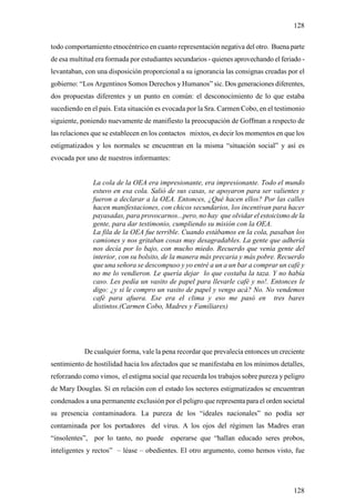 128

todo comportamiento etnocéntrico en cuanto representación negativa del otro. Buena parte
de esa multitud era formada por estudiantes secundarios - quienes aprovechando el feriado -
levantaban, con una disposición proporcional a su ignorancia las consignas creadas por el
gobierno: “Los Argentinos Somos Derechos y Humanos” sic. Dos generaciones diferentes,
dos propuestas diferentes y un punto en común: el desconocimiento de lo que estaba
sucediendo en el país. Esta situación es evocada por la Sra. Carmen Cobo, en el testimonio
siguiente, poniendo nuevamente de manifiesto la preocupación de Goffman a respecto de
las relaciones que se establecen en los contactos mixtos, es decir los momentos en que los
estigmatizados y los normales se encuentran en la misma “situación social” y así es
evocada por uno de nuestros informantes:


               La cola de la OEA era impresionante, era impresionante. Todo el mundo
               estuvo en esa cola. Salió de sus casas, se apoyaron para ser valientes y
               fueron a declarar a la OEA. Entonces, ¿Qué hacen ellos? Por las calles
               hacen manifestaciones, con chicos secundarios, los incentivan para hacer
               payasadas, para provocarnos...pero, no hay que olvidar el estoicismo de la
               gente, para dar testimonio, cumpliendo su misión con la OEA.
               La fila de la OEA fue terrible. Cuando estábamos en la cola, pasaban los
               camiones y nos gritaban cosas muy desagradables. La gente que adhería
               nos decía por lo bajo, con mucho miedo. Recuerdo que venía gente del
               interior, con su bolsito, de la manera más precaria y más pobre. Recuerdo
               que una señora se descompuso y yo entré a un a un bar a comprar un café y
               no me lo vendieron. Le quería dejar lo que costaba la taza. Y no había
               caso. Les pedía un vasito de papel para llevarle café y no!. Entonces le
               digo: ¿y si le compro un vasito de papel y vengo acá? No. No vendemos
               café para afuera. Ese era el clima y eso me pasó en tres bares
               distintos.(Carmen Cobo, Madres y Familiares)




            De cualquier forma, vale la pena recordar que prevalecía entonces un creciente
sentimiento de hostilidad hacia los afectados que se manifestaba en los mínimos detalles,
reforzando como vimos, el estigma social que recuerda los trabajos sobre pureza y peligro
de Mary Douglas. Sí en relación con el estado los sectores estigmatizados se encuentran
condenados a una permanente exclusión por el peligro que representa para el orden societal
su presencia contaminadora. La pureza de los “ideales nacionales” no podía ser
contaminada por los portadores del virus. A los ojos del régimen las Madres eran
“insolentes”, por lo tanto, no puede esperarse que “hallan educado seres probos,
inteligentes y rectos” – léase – obedientes. El otro argumento, como hemos visto, fue




                                                                                       128
 