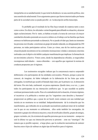 129

interpelarlas en su sanidad mental, lo que tornó la disidencia no una cuestión política, sino
una cuestión de salud mental. Esos argumentos parece que fueron interiorizados por buena
parte de la sociedad como se puede percibir en la descripción arriba transcripta.


          Es probable que el resultado de las filas haya tomado de sorpresa tanto a unos
como a otros. En efecto, los afectados venían bregando para difundir su situación y alcanzar
algún esclarecimiento. Por lo tanto, se habían avocado a la tarea de convocar a la mayor
cantidad de afectados poniendo un excesivo énfasis en el trabajo con las familias que hasta
entonces no hubiesen presentado su denuncia. No se puede olvidar que, hasta ese momento
las personas movilizadas constituían un grupo de tamaño reducido, no ultrapasando las 250
personas, no todas participantes activas. Como ya vimos, uno de los motivos para esa
situación puede encontrarse en las constantes insinuaciones veladas o amenazas concretas
realizadas con el objetivo de inhibir cualquier manifestación que implicase la formación de
un movimiento colectivo. Vimos como, desde las dependencias oficiales, se negociaban
recompensas individuales - nunca obtenidas - con aquellos que siguiesen la normas de
conducta propuestas por el régimen.


             Los testimonios recogidos indican que la concurrencia masiva sorprendió
doblemente a los participantes de las entidades convocantes. Primero, porque a pesar de
conocer, de imaginar, de haber trabajado en la elaboración de las listas que serán
entregadas, la multitud que acudió al llamado dejó claro, por la primera vez, la dimensión
del terror. Por otro lado, realimentó no pocas esperanzas. Quedó claro, a su vez, y para
todos los participantes de esa interacción conflictiva que lo que sucedido no podría
continuar permaneciendo oculto. Pese a lo contradictorio de la situación, el mismo régimen,
al incentivar a la población a mostrar que los “argentinos eran derechos y humanos”
proporcionó un público que, a pesar de ser hostil, tomó contacto con una realidad que
insistía en no mostrarse en su totalidad. Independientemente de la evaluación que los
manifestantes, que imbuidos de un acentuado nacionalismo pudiesen tener de la realidad
con la que en ese momento se enfrentaron, ellos serán también los encargados, de
transmitir a grupos de referencia mayores y mas diversificados (familia, grupos de amigos,
grupos vecinales, etc.) la existencia de aquellas personas que en ese momento – aunque no
será la última vez que esa interacción perversa se presente – eran sus “enemigos”. De
manera que es posible suponer, a largo plazo, que la exaltación nacionalista de carácter
fascista estuvo lejos de redituar en algún tipo de beneficio para el régimen.




                                                                                         129
 