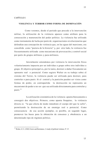 13




CAPÍTULO I

         VIOLENCIA Y TERROR COMO FORMA DE DOMINACIÒN


                  Como veremos, desde el periodo que precede a la intervención
militar, la utilización de la violencia aparece como atributo para la
consecución y manutención del poder político. La violencia fue utilizada
como instrumento de lucha por parte de organizaciones revolucionarias que
defendían una concepción de violencia que, en las aguas del marxismo, era
concebida como “partera de la historia” y, por otro lado, la violencia fue
frecuentemente utilizada como mecanismo de provocación y control social
por parte de grupos militares y para-militares.


                    Inicialmente entendemos por violencia la intervención física
voluntariamente impuesta por un individuo o grupo sobre otro individuo o
grupo. El objetivo principal es, por lo tanto, destruir o dañar físicamente un
oponente real            o potencial. Como sugiere Walter en su trabajo sobre el
sistema del Terror, la violencia puede ser utilizada para destruir, para
controlar o para punir. Si el control y la punición pueden ser vistos como
formas de poder, en contrapartida                           la destrucción no representa un
mecanismo de poder a no ser que sea utilizada directamente para controlar y
punir. 1 1


                    La utilización sistemática de la violencia apunta básicamente a
conseguir dos objetivos. Primero, como apunta Stoppino,                                la violencia
directa es “la que afecta de modo inmediato el cuerpo del que la sufre”,
permitiendo la destrucción de un enemigo real o potencial. Como
consecuencia             de esa acción ejemplar, es posible, en segundo lugar,
promover las bases para la obtención de consenso y obediencia a un
determinado tipo de régimen político.




11
     Walter, E.V. (1969) Terror and Resistance. A study of political violence. P. 15




                                                                                                13
 