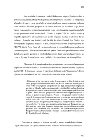 130



              Por otro lado, el encuentro con la CIDH cumple un papel fundamental en la
constitución y crecimiento del MDH, particularmente en lo que concierne a la categoría de
afectados. Si bien es cierto que el año se había iniciado con un movimiento de repliegue
como resultado del cierre, por parte de las fuerzas policiales, de la Plaza de Mayo, lo que
llevo a proponer otras pautas organizativas así como otros lugares de encuentro, es el año
en que ganan notoriedad internacional. Primero la propia CIDH les confiere estatus y
respaldo significativo al encontrarse con ciento cincuenta madres en el inicio de sus
trabajos.    Segundo, por iniciativa del Partido Socialista Español, Las Madres son
recomendadas al premio Nobel de la Paz, concedido finalmente, al representante del
SERPAJ Adolfo Perez Esquivel, un duro golpe que la comunidad internacional asesta
contra el régimen. Tercero comienzan a recibir aportes financieros, principalmente a través
de la SAM, aportes que abren la posibilidad de compra de un local en el cual reunirse así
como la decisión de constituirse como entidad civil registrada ante escribano público.


              Al margen de lo mencionado arriba, se produce en ese momento la necesidad
de precisar e informar cuál era la situación que había causado este movimiento. Era preciso
que la CIDH definiese con claridad el significado de la categoría “desaparecido”. Como
dijimos fue acordado que la CIDH entrevistaría ciento cincuenta madres:


                ...Hubo que pelear para ver a quién de nosotras se le daba la tarjeta para
                entrar, porque hubieran querido ir muchas, En ese momento me designaron
                como portavoz del grupo. Las palabras que dije, en la primera impresión
                que hace la OEA las incluye, pero después (como también incluía el nombre
                de algunos represores) hubo un acuerdo con el gobierno y eso prácticamente
                se quitó. Una de las cosas que yo decía, era que había que precisar y decir al
                mundo lo que es un desaparecido. Porque se nos pueden escapar muchas
                cosas de la mano, o puede desaparecer una persona por una amnesia que
                tuviese en la calle. Pero a esos seres que nos llevaron a nuestra vista, como
                les vamos a decir desaparecidos? Cómo puede desaparecer una persona, si
                era un objeto...y la gente tenía que comprender que decir desaparecido era
                decir muchas cosas más. Era decir una persona que se había secuestrado,
                que había sido llevado en auto sin patente. Ahí comenzaba el proceso de
                desaparecimiento, ahí empieza la verdadera vía crucis.(Entrevista con Maria
                del Rosário Cerruti, Madres).



            Antes que se conociera el informe las madres habían tomado la decisión de
 legalizar su lucha. En Agosto constituyen ante escribano público una asociación civil,




                                                                                         130
 