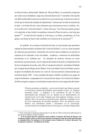 131

sin fines de lucro, denominada Madres de Plaza de Mayo. La asociación compuesta
por veinte socias fundadoras elige una comisión directiva de 11 miembros. De acuerdo
con Hebe de Bonafini la decisión resultó de la convicción de que su lucha era contra el
olvido que la Junta trató siempre de implementar. Tenemos por lo tanto la memoria de
un lado y el olvido del otro, como elementos que estructuran un nuevo conflicto. Así,
en el contexto de “cierre de la plaza” se hace claro que “esto tiene que quedar, porque
si la represión se hace brutal y no podemos retomar la Plaza los jueves, esto tiene que
quedar”235. La decisión fue tomada el 14 de mayo y se firmó, casualmente, el 22 de
agosto, una fecha de fuerte valor simbólico en la historia de la resistencia236.


          Es también de esa época la decisión de tener un local propio que permitiera
superar los desencuentros resultantes del “cierre de la Plaza” y a su vez, tener un punto
de referencia que permitiese desarrollar una serie de tareas solidarias con relación al
conjunto de los afectados. Esas actividades ayudaron a minimizar las dificultades
encontradas en lo cotidiano por            los afectados de menores recursos así como
permitieron, posteriormente, con la vigencia del estado de derecho, la implantación de
diversos programas de ayuda, entre ellos el programa atención psicológica brindado
por el equipo de psicólogos de las Madres. Esas actividades fueron facilitadas gracias
al apoyo de entidades del exterior así como de diversos premios internacionales que
recibieron desde 1980. Como resultado del aporte solidario recibido de un grupo de
mujeres holandesas congregadas en la Asociación de Apoyo a la Lucha de las Madres
(SAM) consiguen comprar su local dando un paso decisivo en la superación del miedo:


               Primero pensamos en alquilar...se nos ocurría decir que íbamos a poner
               un local para reunión de jubiladas, para enseñar a tejer, etc. Después
               pensamos mejor ...y llegamos a la conclusión de que la única
               oportunidad que teníamos era ser dueñas de un departamento...Se
               encontró uno en la calle Uruguay que tenía algunas ventajas: era un
               edificio chico, sin ascensor ni porteros para vigilarnos; quedaba cerca
               de otros organismos de derechos humanos. Pero, las primeras veces
               íbamos con muchísimo miedo y discutimos en la asociación,
               reconociendo la necesidad de tener un local pero, al mismo tiempo daba


    235
        Hebe de Bonafini Conferencia pronunciada el 6 de Julio de 1988 en Liber/Arte publicada por la
    Asociación de Madres de Plaza de Mayo.
    236
        . El 15 de agosto de 1972, veinticinco presos políticos se fugaron del Penal de Rawson. Seis
    consiguieron llegar a Chile. Los Diecinueve restantes se entregaron luego de acordar garantías para
    su integridad física. No obstante, el 22 de Agosto fueron fusilados en el interior del penal. Tres
    consiguieron sobrevivir a la”Masacre de Trelew.




                                                                                                  131
 