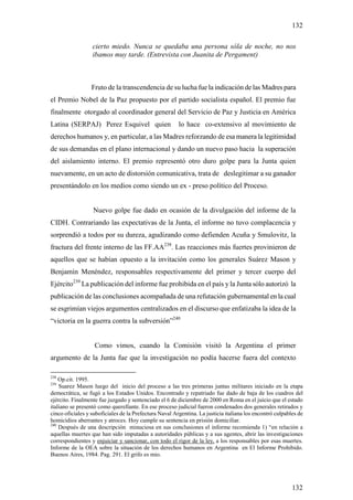 132

                  cierto miedo. Nunca se quedaba una persona sóla de noche, no nos
                  ibamos muy tarde. (Entrevista con Juanita de Pergament)



                  Fruto de la transcendencia de su lucha fue la indicación de las Madres para
el Premio Nobel de la Paz propuesto por el partido socialista español. El premio fue
finalmente otorgado al coordinador general del Servicio de Paz y Justicia en América
Latina (SERPAJ) Perez Esquivel quien                    lo hace co-extensivo al movimiento de
derechos humanos y, en particular, a las Madres reforzando de esa manera la legitimidad
de sus demandas en el plano internacional y dando un nuevo paso hacia la superación
del aislamiento interno. El premio representó otro duro golpe para la Junta quien
nuevamente, en un acto de distorsión comunicativa, trata de deslegitimar a su ganador
presentándolo en los medios como siendo un ex - preso político del Proceso.


                  Nuevo golpe fue dado en ocasión de la divulgación del informe de la
CIDH. Contrariando las expectativas de la Junta, el informe no tuvo complacencia y
sorprendió a todos por su dureza, agudizando como defienden Acuña y Smulovitz, la
fractura del frente interno de las FF.AA238. Las reacciones más fuertes provinieron de
aquellos que se habían opuesto a la invitación como los generales Suárez Mason y
Benjamín Menéndez, responsables respectivamente del primer y tercer cuerpo del
Ejército239 La publicación del informe fue prohibida en el país y la Junta sólo autorizó la
publicación de las conclusiones acompañada de una refutación gubernamental en la cual
se esgrimían viejos argumentos centralizados en el discurso que enfatizaba la idea de la
“victoria en la guerra contra la subversión”240


                   Como vimos, cuando la Comisión visitó la Argentina el primer
argumento de la Junta fue que la investigación no podía hacerse fuera del contexto

238
    Op.cit. 1995.
239
    Suarez Mason luego del inicio del proceso a las tres primeras juntas militares iniciado en la etapa
democrática, se fugó a los Estados Unidos. Encontrado y repatriado fue dado de baja de los cuadros del
ejército. Finalmente fue juzgado y sentenciado el 6 de diciembre de 2000 en Roma en el juicio que el estado
italiano se presentó como querellante. En ese proceso judicial fueron condenados dos generales retirados y
cinco oficiales y suboficiales de la Prefectura Naval Argentina. La justicia italiana los encontró culpables de
homicidios aberrantes y atroces. Hoy cumple su sentencia en prisión domiciliar.
240
    Después de una descripción minuciosa en sus conclusiones el informe recomienda 1) “en relación a
aquellas muertes que han sido imputadas a autoridades públicas y a sus agentes, abrir las investigaciones
correspondientes y enjuiciar y sancionar, con todo el rigor de la ley, a los responsables por esas muertes.
Informe de la OEA sobre la situación de los derechos humanos en Argentina en El Informe Prohibido.
Buenos Aires, 1984. Pag. 291. El grifo es mio.




                                                                                                          132
 