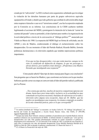 133

creado por la “subversión”. La OEA rechazó estos argumentos señalando que investigar
la violación de los derechos humanos por parte de grupos subversivos equivalía
equipararlos al Estado y añadió que todo gobierno que combate la subversión debe elegir
entre respetar el derecho o caer en el “terrorismo estatal”, esa fue la expresión empleada
por la Comisión en su informe. Las conclusiones de la CIDH acabaron también
legitimando el accionar del MDH y postergaron la intención de la Junta de “cerrar las
cuentas del pasado” como se pretendió, al dar el primer paso rumbo a la organización de
la actividad política a través de la convocación al “diálogo político”241 anunciado por
Videla en Marzo de 1980. La respuesta del MDH llegó en forma de solicitada, una de
APDH y otra de Madres, condicionando el diálogo al esclarecimiento sobre los
desaparecidos. En ese momento el líder del Partido Radical, Ricardo Balbín, formula
polémicas declaraciones a la televisión española que tendrán repercusiones políticas
importantes:


                 Creo que no hay desaparecidos; creo que están muertos, aunque no he
                 visto el certificado de defunción de ninguno, lo que me preocupa es
                 aliviar dolores, pero también evitar dolores(...)Preferimos a las Madres
                 llorando que mendigando una respuesta241

             Cómo puede saberlo? Que tipo de datos maneja para llegar a esa conclusión?
Son preguntas que se hacen las Madres y que cuestionan esa lectura con la que muchos
hubieran querido cerrar esa etapa en carta enviada al líder del partido radical y publicada
por La Prensa:


                 ...Nos consta que aún hoy, muchos de nuestros compatriotas ignoran este
                 drama, hasta hace poco tema tabú e inclusive en la actualidad no muy
                 comentado en la prensa nacional y huérfano de referencias en la radio y
                 televisión salvo alguna rara excepción...Sepa ud. Dr. Balbín que las
                 madres no mendigamos una respuesta, la estamos exigiendo en nombre
                 de la más elemental justicia, pues es lo que corresponde242


241
  Un análisis detallado del “diálogo” se encuentra en Acuña, Carlos H.; “El ‘diálogo’ del gobierno”, en
Revista del Centro de Investigación y Acción Social, Buenos Aires, Año XXIX, nº 295/296,
Agosto/Septiembre de 1980.
241
    Tiempo mas tarde, Raul Alfonsín entonces candidato a la presidencia por el partido Radical, trató de
establecer distancia con esa declaración de Balbín al afirmar durante su campaña que: “creo que hay
desaparecidos con vida. Ello quedsrá absolutamente aclarado en cuanto asumamos el gobierno y
dispongamos de la información”. Cf. El Clarin del 23 de octubre de 1983. La prueba de esta sospecha es,
entre otros, la aparición con vida, del detenido desaparecido Victor Melchor Bastierra liberado de la
ESMA en Julio de 1984 ya durante el gobierno constitucional. Cf. Diario del Juicio nº 5.
242
    Cf. el Diario La Prensa del 4 de mayo de 1980.




                                                                                                      133
 