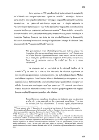 134

                       Surge también en l980 y en el medio de la discusión por la apropiación
 de la historia, una consigna implacable: “aparición con vida”. La consigna, de fuerte
 carga emotiva tiene un potencial político y estratégico inigualable, reúne en tres palabras
 demoledoras        un     potencial movilizador mayor que                la simple exigencia de
 “esclarecimiento de la situación” o de “listas de muertos” negociables individualmente
 con cada familiar que predominó en el momento anterior105. Tuvo también este sentido
 la intervención de Julio Cortazar en el encuentro internacional de juristas realizado en la
 Asamblea Nacional Francesa para tratar de esta novedad histórica: la desaparición
 forzada de personas y búsqueda de estrategias legales contra este tipo de crímenes. En su
 discurso sobre la “Negación del Olvido” expresó:


                   Hay que mantener en un obstinado presente, con toda su sangre y su
                   ignominia, algo que ya se está queriendo hacer entrar en el cómodo país
                   del olvido; hay que seguir considerando como vivos a los que acaso ya
                   no lo están pero que tenemos la obligación de reclamar, uno por uno,
                   hasta que la respuesta muestre la verdad que hoy se pretende
                   escamotear243

                       La consigna, que se convertirá en la principal bandera de la
   transición244y en torno de la cual se irán moviendo los diversos organismos en
   movimientos de aproximación o distanciamiento, fue elaborada por algunas Madres
   que habían acompañado Perez Esquivel a Suecia. Dicha consigna impugna a su vez las
   declaraciones de Balbín referidas anteriormente al tiempo que reedita la consigna “con
   vida los llevaron, con vida los queremos” que aparece en 1978 en una de las rondas de
   la Plaza en ocasión del mundial cuando varios médicos que participaban del Congreso
   Internacional del Cáncer acompañaban a las Madres:


                   Los médicos van a adelante, desafían a los vigilantes, una voz femenina
                   se alza y les grita, protegida por las espaldas de los médicos: ‘Con vida
                   los llevaron, con vida los queremos’, lo vuelve a repetir, se convierte en
 105
     Ver al respecto Jelin, E. “La politica de la memória: el movimiento de Derechos Humanos y la
  Construcción de la Democracia en la Argentina” en Juicio, Castigo y Memorias: derechos humanos y
  justicia en la politica argentina. Buenos Aires, Nueva Visión, 1995, p. 114.
243
    Cf. Periódico de las Madres nº 1, Segunda Epoca, Noviembre de 2001.
244
    La consigna puede parecer contradictoria, pero no sólo fue eficaz en su potencial movilizador como
acompañaba también las informaciones de la época. Entonces se sabia, y durante mucho tiempo fue una
certeza – inclusive durante la implantación del estado derecho- que existían desaparecidos con vida como
muestra el proyecto de Massera discutido en páginas anteriores. Es de esa época también el relato de tres
sobrevivientes de la ESMA – María Alicia Miria, Sara Solartz de Osatinsky y Ana Maria Marti, realizado
ante la Asamblea Nacional Francesa. Editado por CADHU (Comisión Argentina de Derechos Humanos)
S/d.




                                                                                                       134
 
