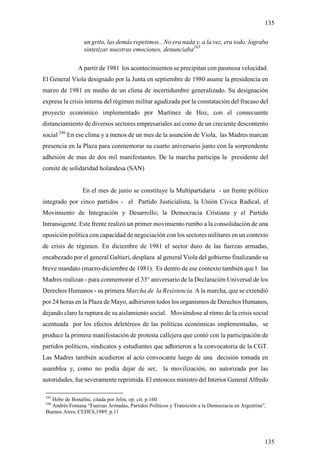 135

                 un grito, las demás repetimos...No era nada y, a la vez, era todo: lograba
                 sintetizar nuestras emociones, denunciaba245

               A partir de 1981 los acontecimientos se precipitan con pasmosa velocidad.
El General Viola designado por la Junta en septiembre de 1980 asume la presidencia en
marzo de 1981 en medio de un clima de incertidumbre generalizado. Su designación
expresa la crisis interna del régimen militar agudizada por la constatación del fracaso del
proyecto económico implementado por Martinez de Hoz, con el consecuente
distanciamiento de diversos sectores empresariales así como de un creciente descontento
social 246 En ese clima y a menos de un mes de la asunción de Viola, las Madres marcan
presencia en la Plaza para conmemorar su cuarto aniversario junto con la sorprendente
adhesión de mas de dos mil manifestantes. De la marcha participa la presidente del
comité de solidaridad holandesa (SAN)


                 En el mes de junio se constituye la Multipartidaria - un frente político
integrado por cinco partidos - el Partido Justicialista, la Unión Cívica Radical, el
Movimiento de Integración y Desarrollo; la Democracia Cristiana y el Partido
Intransigente. Este frente realizó un primer movimiento rumbo a la consolidación de una
oposición política con capacidad de negociación con los sectores militares en un contexto
de crisis de régimen. En diciembre de 1981 el sector duro de las fuerzas armadas,
encabezado por el general Galtieri, desplaza al general Viola del gobierno finalizando su
breve mandato (marzo-diciembre de 1981). Es dentro de ese contexto también que l las
Madres realizan - para conmemorar el 33° aniversario de la Declaración Universal de los
Derechos Humanos - su primera Marcha de la Resistencia. A la marcha, que se extendió
por 24 horas en la Plaza de Mayo, adhirieron todos los organismos de Derechos Humanos,
dejando claro la ruptura de su aislamiento social. Moviéndose al ritmo de la crisis social
acentuada por los efectos deletéreos de las políticas económicas implementadas, se
produce la primera manifestación de protesta callejera que contó con la participación de
partidos políticos, sindicatos y estudiantes que adhirieron a la convocatoria de la CGT.
Las Madres también acudieron al acto convocante luego de una decisión tomada en
asamblea y, como no podía dejar de ser, la movilización, no autorizada por las
autoridades, fue severamente reprimida. El entonces ministro del Interior General Alfredo

 245
   Hebe de Bonafini, citada por Jelin, op. cit. p.160.
 246
   Andrés Fontana “Fuerzas Armadas, Partidos Políticos y Transición a la Democracia en Argentina”,
 Buenos Aires, CEDES,1989. p.11




                                                                                                 135
 