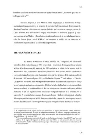 136

Saint Jean calificó la movilización como un “ejercicio subversivo”, aclarando que “eso no
podría permitirse”247.


           Dos días después, el 2 de Abril de 1982, se produce el movimiento de fuga
 hacia adelante que constituyó la invasión de las Islas Malvinas tratando de prolongar la
 dominación militar e iniciando una guerra – la única real – contra un enemigo externo: la
 Gran Bretaña. Ese movimiento eclipsó nuevamente la memoria popular y dejó
 nuevamente, a las Madres y Familiares, aislados del resto de la sociedad pues fueron
 ellas las únicas, junto con el SERPAJ en mantener la lucidez en ese momento al
 cuestionar la legitimidad de la acción bélica propuesta.




  REFLEXIONES FINALES


                 La derrota de Malvinas en 14 de Junio de 1982 - impuesta por los mismos
 miembros de la coalición que en 2003 ocupó Irak - precipita la desintegración de la Junta
 Militar. Con la ruptura del pacto de los 33% debido a la salida de la Marina y de la
 Aeronáutica resta, como única posibilidad, la retirada de la escena política mediante la
 convocatoria de elecciones y sin fuerza para negociar los términos de la transición. El 22
 de junio de 1982 asume el general Reynaldo Benito Bignone248 indicado por el Ejército.
 Los partidos nucleados en la Multipartidaria reclaman la suspensión del estado de sitio y
 la convocatoria a elecciones, entretanto, debido a la velocidad de la crisis, toman cuidado
 para no precipitar el proceso electoral. En ese momento no constaba en la pauta político
 partidaria ni en las organizaciones sindicales cualquier mención a lo actuado por la
 represión. A pesar de la inexistencia de un pacto formal y de la presión ejercida sobre las
 liderazgos partidarios por el MDH, la no revisión de las cuentas del pasado parecía ser la
 palabra de orden de un sistema partidario que re-emergía después de años de silencio.



 247
     Y complementó con la lógica circular que enmoldura su arguto pensamiento: “Hubo infiltrados
 facilmente identificables por su forma de comportarse e incluso, de vestirse...los grupos juveniles, muy
 bien vestidos, pero calzando zapatillas para poder moverse mejor; que hemos detectado lo dice todo” Cf.
 Diario El Clarin 1 de Abril de 1982.
    248
        Fervoroso defensor del exterminio de la subversión había manifestado a fines del 1976 que “o se está
    del lado de la legalidad impuesta el 24 de marzo de 1976 o se está en contra de esta situación
    institucional. Un pueden existir indiferentes, por que ellos en mayor o menor medida son cómplices de
    un sector o de otro”.




                                                                                                        136
 
