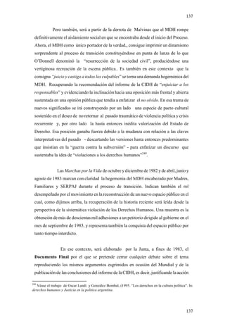137

             Pero también, será a partir de la derrota de Malvinas que el MDH rompe
 definitivamente el aislamiento social en que se encontraba desde el inicio del Proceso.
 Ahora, el MDH como único portador de la verdad,, consigue imprimir un dinamismo
 sorprendente al proceso de transición constituyéndose en punta de lanza de lo que
 O’Donnell denominó la “resurrección de la sociedad civil”, produciéndose una
 vertiginosa recreación de la escena pública.. Es también en este contexto que la
 consigna “juicio y castigo a todos los culpables” se torna una demanda hegemónica del
 MDH. Recuperando la recomendación del informe de la CIDH de “enjuiciar a los
 responsables” y evidenciando la inclinación hacia una oposición más frontal y abierta
 sustentada en una opinión pública que tendía a enfatizar el no olvido. En esa trama de
 nuevos significados se irá construyendo por un lado una especie de pacto cultural
 sostenido en el deseo de no retornar al pasado traumático de violencia política y crisis
 recurrente y, por otro lado la hasta entonces inédita valorización del Estado de
 Derecho. Esa posición ganaba fuerza debido a la mudanza con relación a las claves
 interpretativas del pasado - descartando las versiones hasta entonces predominantes
 que insistían en la “guerra contra la subversión” - para enfatizar un discurso que
 sustentaba la idea de “violaciones a los derechos humanos”249.


                Las Marchas por la Vida de octubre y diciembre de 1982 y de abril, junio y
 agosto de 1983 marcan con claridad la hegemonia del MDH encabezado por Madres,
 Familiares y SERPAJ durante el proceso de transición. Indican también el rol
 desempeñado por el movimiento en la reconstrucción de un nuevo espacio público en el
 cual, como dijimos arriba, la recuperación de la historia reciente será leída desde la
 perspectiva de la sistemática violación de los Derechos Humanos. Una muestra es la
 obtención de más de doscientas mil adhesiones a un petitorio dirigido al gobierno en el
 mes de septiembre de 1983, y representa también la conquista del espacio público por
 tanto tiempo interdicto.


                  En ese contexto, será elaborado por la Junta, a fines de 1983, el
 Documento Final por el que se pretende cerrar cualquier debate sobre el tema
 reproduciendo los mismos argumentos esgrimidos en ocasión del Mundial y de la
 publicación de las conclusiones del informe de la CIDH, es decir, justificando la acción

249
   Véase el trabajo de Oscar Landi y González Bombal, (1995. “Los derechos en la cultura política”. In:
derechos humanos y Justicia en la politica argentina.




                                                                                                  137
 
