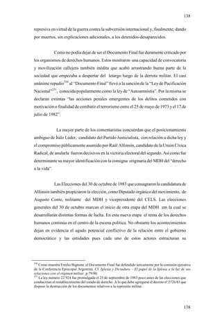 138

represiva en virtud de la guerra contra la subversión internacional y, finalmente, dando
por muertos, sin explicaciones adicionales, a los detenidos-desaparecidos.


              Como no podía dejar de ser el Documento Final fue duramente criticado por
los organismos de derechos humanos. Estos mostraron una capacidad de convocatoria
y movilización callejera también inédita que acabó arrastrando buena parte de la
sociedad que empezaba a despertar del letargo luego de la derrota militar. El casi
unánime repudio250 al “Documento Final” llevó a la sanción de la “Ley de Pacificación
Nacional”251, conocida popularmente como la ley de “Autoamnístia”. Por la misma se
declaran extintas “las acciones penales emergentes de los delitos cometidos con
motivación o finalidad de combatir el terrorismo entre el 25 de mayo de 1973 y el 17 de
julio de 1982”.


               La mayor parte de los comentaristas concuerdan que el posicionamiento
ambiguo de Ítalo Lúder, candidato del Partido Justicialista, con relación a dicha ley y
el compromiso públicamente asumido por Raúl Alfonsín, candidato de la Unión Cívica
Radical, de anularla fueron decisivos en la victoria electoral del segundo. Así como fue
determinante su mayor identificación con la consigna originaria del MDH del “derecho
a la vida”.


              Las Elecciones del 30 de octubre de 1983 que consagraron la candidatura de
Alfonsín también propiciaron la elección, como Diputado orgánico del movimiento, de
Augusto Conte, militante del MDH y vicepresidente del CELS. Las elecciones
generales del 30 de octubre marcan el inicio de otra etapa del MDH em la cual se
desarrollarán distintas formas de lucha. En esta nueva etapa el tema de los derechos
humanos continúa en el centro de la escena política. No obstante los acontecimientos
dejan en evidencia el agudo potencial conflictivo de la relación entre el gobierno
democrático y las entidades pues cada uno de estos actores estructuran su




250
    Como muestra Emilio Bignone el Documento Final fue defendido únicamente por la comisión ejecutiva
de la Conferencia Episcopal Argentina. Cf. Iglesia y Dictadura – El papel de la Iglesia a la luz de sus
relaciones con el régimen militar. p.79/80.
251
    La ley numero 22.924 fue promulgada el 23 de septiembre de 1983 poco antes de las elecciones que
conducirían al restablecimiento del estado de derecho. A lo que debe agregarse el decreto nº 2726/83 que
dispuso la destrucción de los documentos relativos a la represión militar.




                                                                                                   138
 