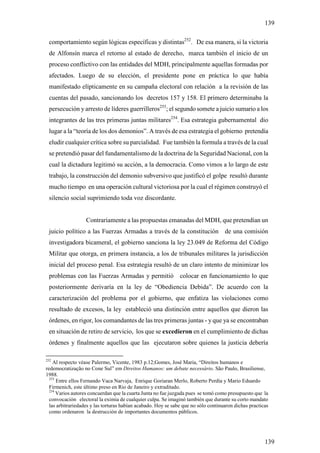 139

 comportamiento según lógicas específicas y distintas252. De esa manera, si la victoria
 de Alfonsín marca el retorno al estado de derecho, marca también el inicio de un
 proceso conflictivo con las entidades del MDH, principalmente aquellas formadas por
 afectados. Luego de su elección, el presidente pone en práctica lo que había
 manifestado elípticamente en su campaña electoral con relación a la revisión de las
 cuentas del pasado, sancionando los decretos 157 y 158. El primero determinaba la
 persecución y arresto de líderes guerrilleros253; el segundo somete a juicio sumario a los
 integrantes de las tres primeras juntas militares254. Esa estrategia gubernamental dio
 lugar a la “teoría de los dos demonios”. A través de esa estrategia el gobierno pretendía
 eludir cualquier crítica sobre su parcialidad. Fue también la formula a través de la cual
 se pretendió pasar del fundamentalismo de la doctrina de la Seguridad Nacional, con la
 cual la dictadura legitimó su acción, a la democracia. Como vimos a lo largo de este
 trabajo, la construcción del demonio subversivo que justificó el golpe resultó durante
 mucho tiempo en una operación cultural victoriosa por la cual el régimen construyó el
 silencio social suprimiendo toda voz discordante.


                   Contrariamente a las propuestas emanadas del MDH, que pretendían un
 juicio político a las Fuerzas Armadas a través de la constitución de una comisión
 investigadora bicameral, el gobierno sanciona la ley 23.049 de Reforma del Código
 Militar que otorga, en primera instancia, a los de tribunales militares la jurisdicción
 inicial del proceso penal. Esa estrategia resultó de un claro intento de minimizar los
 problemas con las Fuerzas Armadas y permitió colocar en funcionamiento lo que
 posteriormente derivaría en la ley de “Obediencia Debida”. De acuerdo con la
 caracterización del problema por el gobierno, que enfatiza las violaciones como
 resultado de excesos, la ley estableció una distinción entre aquellos que dieron las
 órdenes, en rigor, los comandantes de las tres primeras juntas - y que ya se encontraban
 en situación de retiro de servicio, los que se excedieron en el cumplimiento de dichas
 órdenes y finalmente aquellos que las ejecutaron sobre quienes la justicia debería

252
    Al respecto véase Palermo, Vicente, 1983 p.12;Gomes, José Maria, “Direitos humanos e
redemocratização no Cone Sul” em Direitos Humanos: um debate necessário. São Paulo, Brasiliense,
1988.
  253
      Entre ellos Fernando Vaca Narvaja, Enrique Goriaran Merlo, Roberto Perdía y Mario Eduardo
  Firmenich, este último preso en Rio de Janeiro y extraditado.
  254
      Varios autores concuerdan que la cuarta Junta no fue juzgada pues se tomó como presupuesto que la
  convocación electoral la eximia de cualquier culpa. Se imaginó también que durante su corto mandato
  las arbitrariedades y las torturas habían acabado. Hoy se sabe que no sólo continuaron dichas practicas
  como ordenaron la destrucción de importantes documentos públicos.




                                                                                                       139
 