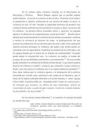 14

              En el verbete sobre violencia incluido en el Diccionario d e
Sociología y Política,               Mario Stopino sugiere que es posible separar
analíticamente el uso de la violencia en dos niveles. El primer nivel alude a
la producción y efectiva utilización de ese recurso de poder, es decir, la
violencia en acto. El otro designa la capacidad intrínseca de producir una
violencia futura conforme las circunstancias lo exijan, es decir, la amenaza de
la violencia. La primera ofrece resultados claros y precisos. La segunda
apunta a la obtención de comportamiento social previsible 1 2 . Resulta obvio
afirmar que la utilización de la violencia directa aliada a la amenaza, confirma
y ratifica la existencia de recursos así como                      la predisposición con que
cuentan los productores de esa amenaza para llevarla a cabo. Esta separación
analítica permite distinguir la violencia, del poder; este último puede ser
entendido como la capacidad de “modificar la conducta de los individuos o de
los grupos dotado por lo menos de un mínimo de voluntariedad”. El poder
puede mudar la voluntad del otro, “la violencia, en cambio, el estado del
cuerpo o de sus posibilidades ambientales e instrumentales” 1 3 . En este sentido
puede entenderse la afirmación de Hanna Arendt de que “o que jamais poderá
florecer da violencia é o poder”, o todavía, que solamente “a pura violencia é
muda, e por este motivo a violência, por si só, jamais poderá ter grandeza” 1 4 .
Esas ideas indican que la violencia apunta a la eliminación de la política
entendida por Arendt como constitutiva del campo de la libertad y, por lo
tanto, de la imprevisibilidad inherente a la acción humana; o como agrega
Celso Laffer, la política debe ser entendida como “campo de comunicação e
de interação que assegura, no âmbito de uma comunidade, através da
criatividade da ação, o poder do agir conjunto, resulta da condição humana
de pluralidade e de diversidade” 1 5 .


              En ese mismo camino Habermas 1 6 , al comentar el concepto de poder
en Arendt dice que
                          toda ordem estatal degenera numa dominação baseada na
                          violência, quando isola, por desconfiança, os cidadãos
12
   Cf. Stopino, Mario.(1982) Diccionário de Sociologia y Política. p.1672 e ss.
13
   Idem
14
   Arendt, Hanna. A Condição Humana.. p.35
15
   Celso Lafer. (1991) A Reconstrução dos Direitos Humanos. p. 252
16
   Jurgen Habermas. (1980), “O conceito de poder em Hannah Arendt”. in Habermas – Sociología, .p.105




                                                                                                 14
 