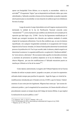 140

 operar con benignidad. Estos últimos, en su mayoría, se encontraban todavía en
 actividad255. El argumento “lógico” que se desprende de esa fórmula indica que, como
 subordinados y habiendo cometido crímenes de lesa humanidad, no pueden responder
 ante la justicia pues se encontraban en una situación sin salida en que la no-obediencia
 llevaría al castigo.


              Luego de asumir el cargo el presidente envía al Congreso un proyecto de ley
 declarando la nulidad de la ley de Pacificación Nacional conocida como
 “autoamnistía”256 y envía el proyecto que establece una distinción en lo actuado por la
 represión que dará lugar a ley 23.049. Esta ley fue ligeramente modificada por el
 Senado que consiguió incorporar dos cláusulas que acabaron mudando el sentido
 original de la propuesta alfonsinista. Una de ellas establecía que, en caso de demora
 injustificada o de cualquier irregularidad constatada en el juzgamiento del Consejo
 Supremo de las Fuerzas Armadas, la Cámara Federal podría determinar la remisión del
 proceso a la juridisción civil. Fue lo que sucedió, dada la demora y dada la negativa en
 determinar la sentencia. La segunda modificación exceptúa de la “obediencia debida”,
 los “actos atroces y aberrantes”. De esa manera todos aquellos involucrados en torturas
 y asesinatos de prisioneros no podrían ampararse en la ley de obediencia. Como
 observa Mignone, por esas dos modificaciones el “delicado mecanismo puesto en
 marcha por Alfonsín se le fue de las manos257”.


          Como dijimos anteriormente, la negativa del Tribunal Supremo de las Fuerzas

Armadas de realizar su propia catarsis juzgando a sus pares, así como los argumentos

utilizados desde siempre para justificar la represión ilegal dio lugar, en virtud de las

modificaciones introducidas por el Senado en la ley 23.049, a que la Cámara Federal

asumiese el caso como previsto legalmente. Mignone hace notar que “por razones de

coherencia jurídica y por la magnitud de las acusaciones, la Cámara decidió utilizar el

procedimiento sumario en tiempo de paz del Código de Justicia Militar, lo que implicó

la realización de un juicio público y oral.”

255
    Cf. Mignone, 1991. p. 150,151 y Méndez: 1991. p. 63
256
    El 27 de diciembre de 1983 es sancionada por unanimidad del Congreso la ley 23040.
257
    Mignone, op. Cit. 1991, p. 156.




                                                                                         140
 