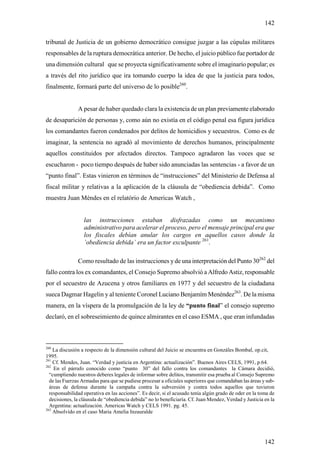 142

tribunal de Justicia de un gobierno democrático consigue juzgar a las cúpulas militares
responsables de la ruptura democrática anterior. De hecho, el juicio público fue portador de
una dimensión cultural que se proyecta significativamente sobre el imaginario popular; es
a través del rito jurídico que ira tomando cuerpo la idea de que la justicia para todos,
finalmente, formará parte del universo de lo posible260.


               A pesar de haber quedado clara la existencia de un plan previamente elaborado
de desaparición de personas y, como aún no existía en el código penal esa figura jurídica
los comandantes fueron condenados por delitos de homicidios y secuestros. Como es de
imaginar, la sentencia no agradó al movimiento de derechos humanos, principalmente
aquellos constituidos por afectados directos. Tampoco agradaron las voces que se
escucharon - poco tiempo después de haber sido anunciadas las sentencias - a favor de un
“punto final”. Estas vinieron en términos de “instrucciones” del Ministerio de Defensa al
fiscal militar y relativas a la aplicación de la cláusula de “obediencia debida”. Como
muestra Juan Méndes en el relatório de Americas Watch ,


                  las instrucciones estaban disfrazadas como un mecanismo
                  administrativo para acelerar el proceso, pero el mensaje principal era que
                  los fiscales debían anular los cargos en aquellos casos donde la
                  ´obediencia debida` era un factor exculpante 261.

               Como resultado de las instrucciones y de una interpretación del Punto 30262 del
fallo contra los ex comandantes, el Consejo Supremo absolvió a Alfredo Astiz, responsable
por el secuestro de Azucena y otros familiares en 1977 y del secuestro de la ciudadana
sueca Dagmar Hagelin y al teniente Coronel Luciano Benjamím Menéndez263. De la misma
manera, en la víspera de la promulgación de la ley de “punto final” el consejo supremo
declaró, en el sobreseimiento de quince almirantes en el caso ESMA , que eran infundadas



260
    La discusión a respecto de la dimensión cultural del Juicio se encuentra en Gonzáles Bombal, op.cit,
1995.
261
    Cf. Mendes, Juan. “Verdad y justicia en Argentina: actualización”. Buenos Aires CELS, 1991, p.64.
262
    En el párrafo conocido como “punto 30” del fallo contra los comandantes la Cámara decidió,
  “cumpliendo nuestros deberes legales de informar sobre delitos, transmitir esa prueba al Consejo Supremo
  de las Fuerzas Armadas para que se pudiese procesar a oficiales superiores que comandaban las áreas y sub-
  áreas de defensa durante la campaña contra la subversión y contra todos aquellos que tuvieron
  responsabilidad operativa en las acciones”. Es decir, si el acusado tenía algún grado de oder en la toma de
  decisiones, la cláusula de “obediencia debida” no lo beneficiaría. Cf. Juan Mendez, Verdad y Justicia en la
  Argentina: actualización. Americas Watch y CELS 1991. pg. 45.
263
    Absolvido en el caso Maria Amelia Inzauralde




                                                                                                        142
 