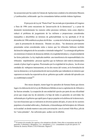 143

las acusaciones por las cuales la Cámara de Apelaciones condenó a los almirantes Massera
y Lambruschini, enfatizando que los comandantes habían emitido órdenes legitimas.


               El proyecto de Ley de “Punto Final” fue enviado por el presidente al Congreso
a fines de 1986 como mecanismo de “preservación de la democracia” y, a pesar de
desmentir insistentemente los rumores sobre presiones militares, tenía como objetivo
reducir el problema de juzgamiento de los militares a proporciones consideradas
manejables o absorbibles en términos de gobernabilidad. La ley aprobada el 24 de
diciembre de 1986 establecía un plazo de 60 días – a contar de la fecha de su promulgación
– para la presentación de denuncias. Durante ese plazo, “las denuncias previamente
presentadas serían consideradas nulas a menos que los tribunales hubiesen recibido
declaración indagatoria de los acusados o intentado indagarlos”. La estrategia del gobierno
era minimizar el número de denuncias debido a la exigüidad del plazo y a la proximidad de
las ferias judiciales. La ley implicaba también una transferencia de responsabilidad a los
tribunales impidiéndoles procesar aquellos que no hubiesen sido todavía denunciados
cuando el plazo legal se agotase. Presionados por la exigüidad de los plazos, las diversas
entidades de trabajaron intensamente, en los dos meses del verano, en la formulación de
nuevas denuncias y en la presentación de nuevas pruebas que redundaron en números que
superaron en mucho las expectativas de un gobierno que acabó saliendo del episodio con
su credibilidad avalada264


                Dos meses después, tienen lugar los episodios de Semana Santa que dieron
lugar a la elaboración de la Ley de Obediencia Debida en nueva capitulación de Alfonsín a
las fuerzas armadas. La ocupación de una unidad del ejercito por parte de una oficialidad
joven que exigía una ley de amnistía y la baja de todos os generales en actividad, fue
enfrentada por el gobierno que apeló para el apoyo popular en la defensa de la democracia.
Las movilizaciones que se realizaron en diversos puntos del país, el cerco de los sectores
populares a la unidad sublevada y, finalmente, el desembarque del helicóptero de Alfonsín
en la unidad en donde mantuvo una corta conversación con el coronel Aldo Rico, jefe de
los “caras pintadas”, fue suficiente para acabar con la rebelión.



264
   El numero de acusados fue superior a las estimativas oficiales. Entre ellos se encuentran mas de 40
generales, 8 almirantes y Brigaderes, 2 ex - presidentes y 2 ex - comandantes en jefe del ejército. Cf.
Informe de America Watch e CELS Ediciones. Página 67.




                                                                                                      143
 