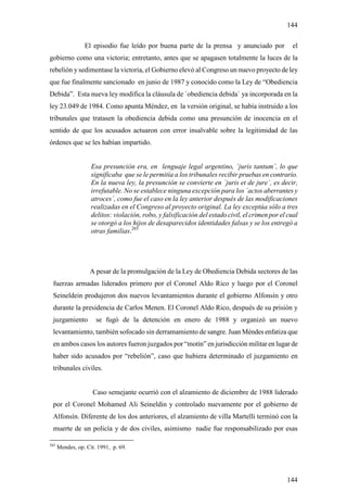 144

                 El episodio fue leído por buena parte de la prensa y anunciado por               el
gobierno como una victoria; entretanto, antes que se apagasen totalmente la luces de la
rebelión y sedimentase la victoria, el Gobierno elevó al Congreso un nuevo proyecto de ley
que fue finalmente sancionado en junio de 1987 y conocido como la Ley de “Obediencia
Debida”. Esta nueva ley modifica la cláusula de `obediencia debida` ya incorporada en la
ley 23.049 de 1984. Como apunta Méndez, en la versión original, se había instruido a los
tribunales que tratasen la obediencia debida como una presunción de inocencia en el
sentido de que los acusados actuaron con error insalvable sobre la legitimidad de las
órdenes que se les habían impartido.


                    Esa presunción era, en lenguaje legal argentino, `juris tantum´, lo que
                    significaba que se le permitía a los tribunales recibir pruebas en contrario.
                    En la nueva ley, la presunción se convierte en `juris et de jure`, es decir,
                    irrefutable. No se establece ninguna excepción para los ´actos aberrantes y
                    atroces`, como fue el caso en la ley anterior después de las modificaciones
                    realizadas en el Congreso al proyecto original. La ley exceptúa sólo a tres
                    delitos: violación, robo, y falsificación del estado civil, el crimen por el cual
                    se otorgó a los hijos de desaparecidos identidades falsas y se los entregó a
                    otras familias.265




                   A pesar de la promulgación de la Ley de Obediencia Debida sectores de las
 fuerzas armadas liderados primero por el Coronel Aldo Rico y luego por el Coronel
 Seineldein produjeron dos nuevos levantamientos durante el gobierno Alfonsín y otro
 durante la presidencia de Carlos Menen. El Coronel Aldo Rico, después de su prisión y
 juzgamiento          se fugó de la detención en enero de 1988 y organizó un nuevo
 levantamiento, también sofocado sin derramamiento de sangre. Juan Méndes enfatiza que
 en ambos casos los autores fueron juzgados por “motín” en jurisdicción militar en lugar de
 haber sido acusados por “rebelión”, caso que hubiera determinado el juzgamiento en
 tribunales civiles.


                     Caso semejante ocurrió con el alzamiento de diciembre de 1988 liderado
 por el Coronel Mohamed Ali Seineldin y controlado nuevamente por el gobierno de
 Alfonsín. Diferente de los dos anteriores, el alzamiento de villa Martelli terminó con la
 muerte de un policía y de dos civiles, asimismo nadie fue responsabilizado por esas

265
      Mendes, op. Cit. 1991, p. 69.




                                                                                                144
 