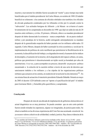 145

muertes y nuevamente los rebeldes fueron acusados de “motín” y poco tiempo mas tarde
beneficiados por el indulto presidencial de Carlos Menen, en octubre de 1989. El indulto
benefició no solamente a las centenas de oficiales rebelados sino también a los oficiales
de elevada graduación condenados por los tribunales civiles por lo actuado contra la
“subversión”. Las actitudes benignas de Alfonsín y de Menen no evitaron el cuarto
levantamiento de los carapintadas en diciembre de 1990 que dejó un saldo de más de 20
muertos entre militares y civiles. El primero, Alfonsín, obtuvo su mandato presidencial
después de haber denunciado la existencia – nunca comprobada – de un pacto sindical-
militar y por paradojas de la historia, acabó entregando anticipadamente su mandato
después de la generalizada sospecha de haber pactado con los militares sublevados. El
segundo, Carlos Menen, después de haber acentuado la crisis económica y social por la
implementación de políticas de corte neoliberal que permitieron la flexibilización de la
economía, la descalificación del trabajo y su degradación moral, el aumento de los índices
de desempleo, el aumento de la miseria y de la degradación del espacio urbano, en suma,
políticas que permitieron ir desestructurando un tejido social ya horadado por años de
autoritarismo. A su vez, y para acompañar ese proceso, desarrolló un proyecto político
encaminado a la solución de la cuestión militar a través de una serie de decretos que
sancionaron indultos a los militares y a las cúpulas de las organizaciones políticos
militares que actuaron en los setenta, en reedición de la teoría de los dos demonios106. En
esa misma línea de actuación el transitorio presidente Eduardo Duhalde firmaría en mayo
de 2003 el decreto 1228 definido como un “aporte a la pacificación del país” el indulto
para Gorriaran Merlo y Seineldín jefes guerrilleros y carapintadas.




Concluyendo


             Después de más de una década de implantación de gobiernos democráticos el
actual diagnóstico no es muy promisor. Se puede constatar que en este corto período
fueron siendo minadas las esperanzas, alguna vez imaginadas, de justicia para todos. Se
observa también en las diversas experiencias del Cono Sur una acentuada erosión de los
ya escasos valores colectivos de solidaridad, verdad y justicia. Hay claras evidencias de la

106
   Las medidas del Gobierno Alfonsín a parte de las reseñadas arriba fueron: la Ley 23.492 – punto
final (1º Ley del Olvido). Y la 23.521 Obediencia Debida ( 2ª ley del Olvido). Al gobierno justicialista
de Carlos Menem le corresponde los decretos 1002/1003/1004/1005 – Indultos - del 7 de diciembre de
1990. Decretos 2741/2742/2743/2744/2745/2746 – Indultos – del 30 de diciembre de 1990




                                                                                                     145
 