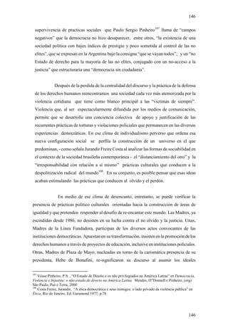 146

 supervivencia de practicas sociales que Paulo Sergio Pinheiro107 llama de “campos
 negativos” que la democracia no hizo desaparecer, entre otros, “la existencia de una
 sociedad política con bajos índices de prestigio y poco sometida al control de las no
 elites”, que se expresan en la Argentina bajo la consigna “que se vayan todos”, y un “no
 Estado de derecho para la mayoría de las no elites, conjugado con un no-acceso a la
 justicia” que estructuraría una “democracia sin ciudadanía”.


              Después de la perdida de la centralidad del discurso y la práctica de la defensa
 de los derechos humanos reencontramos una sociedad cada vez más atemorizada por la
 violencia cotidiana que tiene como blanco principal a las “victimas de siempre”.
 Violencia que, al ser espectacularmente difundida por los medios de comunicación,
 permite que se desarrolle una conciencia colectiva de apoyo y justificación de las
 recurrentes prácticas de torturas y violaciones policiales que permanecen en las diversas
 experiencias democráticas. En ese clima de individualismo perverso que ordena esa
 nueva configuración social se perfila la construcción de un universo en el que
 predominan, - como señala Jurandir Freire Costa al analizar las formas de sociabilidad en
 el contexto de la sociedad brasileña contemporánea - el “distanciamiento del otro” y la
 “irresponsabilidad con relación a sí mismo” prácticas culturales que conducen a la
 despolitización radical del mundo108. En su conjunto, es posible pensar que esas ideas
 acaban estimulando las prácticas que conducen al olvido y el perdón.


                En medio de ese clima de desencanto, entretanto, se puede verificar la
presencia de prácticas político culturales orientadas hacia la construcción de áreas de
igualdad y que pretenden responder al desafío de re-encantar este mundo. Las Madres, ya
escindidas desde 1986, no desisten en su lucha contra el no olvido y la justicia. Unas,
Madres de la Línea Fundadora, participan de los diversos actos convocantes de las
instituciones democráticas. Apuestan en su transformación, insisten en la promoción de los
derechos humanos a través de proyectos de educación, inclusive en instituciones policiales.
Otras, Madres de Plaza de Mayo, nucleadas en torno de la carismática presencia de su
presidenta, Hebe de Bonafini, re-significaron su discurso al asumir los ideales


107
    Véase Pinheiro, P.S. , “O Estado de Direito e os não privilegiados na América Latina” en Democracia,
Violencia e Injustita: o não estado de directo na América Latina. Mendes, O”Donnell e Pinheiro, (org)
São Paulo, Paz e Terra, 2000
108
    Costa Freire, Jurandir, “A ética democrática e seus inimigos: o lado privado da violência pública” en
Ética, Rio de Janeiro, Ed. Garamond 1977, p.78




                                                                                                    146
 