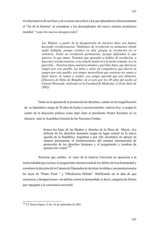 147

revolucionarios de sus hijos y de avanzar una crítica a los que aplaudieron entusiastamente
el “fin de la historia” al considerar a los desempleados del nuevo sistema económico
mundial “como los nuevos desaparecidos”


                    Las Madres, a partir de la desaparición de nuestros hijos nos fuimos
                    haciendo revolucionarias. Hablamos de revolución en momentos donde
                    nadie hablaba, porque creímos en ella, porque la revolución no es
                    violencia. Están en revolución permanente, porque defienden lo que
                    quieren, lo que aman. Tenemos que aprender a hablar de revolución, a
                    hacernos revolucionarios, a no tenerle miedo ni a la lucha armada, ni a la
                    guerrilla... Nuestros hijos, nuestros amados y queridos hijos, que dieron su
                    sangre por este pueblo, los miles y miles de compañeros que dieron su
                    sangre por este pueblo, era sangre maravillosa que nosotras no vamos a
                    dejar morir, ni vamos a vender, esa sangre querida que nos alimenta.
                    (Discurso de Hebe de Bonafini, en el acto por los 49 años del asalto al
                    Cuartel Moncada, realizado en la Facultad de Medicina, el 26 de Julio de
                    2002)



                Tanto en la apuesta de la promoción de derechos, cuanto en la resignificación
 de su identidad y luego de 26 años de lucha y reconocimiento, vuelven hoy a ocupar el
 centro de la discusión política como dejó claro el presidente Néstor Kirchner en su
 discurso ante la Asamblea General de las Naciones Unidas:


                     Somos los hijos de las Madres y Abuelas de la Plaza de Mayo(...)La
                     defensa de los derechos humanos ocupa un lugar central en la nueva
                     agenda de la República Argentina y por ello insistimos en apoyar en
                     manera permanente el fortalecimiento del sistema internacional de
                     protección de los derechos humanos y el juzgamiento y condena de
                     quienes los violen"109

                 Posición que celebra el valor de la Justicia Universal en oposición a la
territorialidad que excluye el juzgamiento internacional de los delitos de lesa humanidad y
corrobora la decisión de la Cámara de Diputados de declarar inválidas e inconstitucionales
las leyes de “Punto Final “ y “Obediencia Debida”. Ratificando así la idea de que
secuestros y desapariciones son delitos contra la humanidad, es decir, categoría de ilícitos
que repugnan a la conciencia universal:




109
      Cf. Diario Página 12 del 26 de septiembre de 2003.




                                                                                            147
 