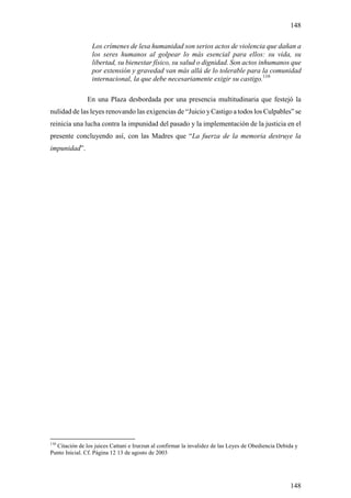 148

                 Los crímenes de lesa humanidad son serios actos de violencia que dañan a
                 los seres humanos al golpear lo más esencial para ellos: su vida, su
                 libertad, su bienestar físico, su salud o dignidad. Son actos inhumanos que
                 por extensión y gravedad van más allá de lo tolerable para la comunidad
                 internacional, la que debe necesariamente exigir su castigo.110

               En una Plaza desbordada por una presencia multitudinaria que festejó la
nulidad de las leyes renovando las exigencias de “Juicio y Castigo a todos los Culpables” se
reinicia una lucha contra la impunidad del pasado y la implementación de la justicia en el
presente concluyendo así, con las Madres que “La fuerza de la memoria destruye la
impunidad”.




110
  Citación de los juices Cattani e Irurzun al confirmar la invalidez de las Leyes de Obediencia Debida y
Punto Inicial. Cf. Página 12 13 de agosto de 2003




                                                                                                    148
 