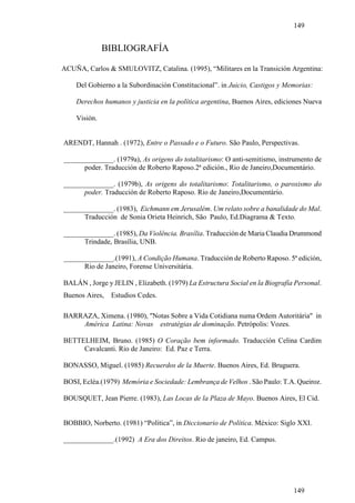 149


              BIBLIOGRAFÍA

ACUÑA, Carlos & SMULOVITZ, Catalina. (1995), “Militares en la Transición Argentina:

    Del Gobierno a la Subordinación Constitucional”. in Juicio, Castigos y Memorias:

    Derechos humanos y justicia en la política argentina, Buenos Aires, ediciones Nueva

    Visión.


ARENDT, Hannah . (1972), Entre o Passado e o Futuro. São Paulo, Perspectivas.

______________. (1979a), As origens do totalitarismo: O anti-semitismo, instrumento de
      poder. Traducción de Roberto Raposo.2ª edición., Rio de Janeiro,Documentário.

______________. (1979b), As origens do totalitarismo: Totalitarismo, o paroxismo do
      poder. Traducción de Roberto Raposo. Rio de Janeiro,Documentário.

______________. (1983), Eichmann em Jerusalém. Um relato sobre a banalidade do Mal.
      Traducción de Sonia Orieta Heinrich, São Paulo, Ed.Diagrama & Texto.

______________. (1985), Da Violência. Brasília. Traducción de Maria Claudia Drummond
      Trindade, Brasília, UNB.

______________.(1991), A Condição Humana. Traducción de Roberto Raposo. 5ª edición,
      Rio de Janeiro, Forense Universitária.

BALÁN , Jorge y JELIN , Elizabeth. (1979) La Estructura Social en la Biografía Personal.
Buenos Aires,   Estudios Cedes.

BARRAZA, Ximena. (1980), "Notas Sobre a Vida Cotidiana numa Ordem Autoritária" in
    América Latina: Novas estratégias de dominação. Petrópolis: Vozes.

BETTELHEIM, Bruno. (1985) O Coração bem informado. Traducción Celina Cardim
     Cavalcanti. Rio de Janeiro: Ed. Paz e Terra.

BONASSO, Miguel. (1985) Recuerdos de la Muerte. Buenos Aires, Ed. Bruguera.

BOSI, Ecléa.(1979) Memória e Sociedade: Lembrança de Velhos . São Paulo: T.A. Queiroz.

BOUSQUET, Jean Pierre. (1983), Las Locas de la Plaza de Mayo. Buenos Aires, El Cid.


BOBBIO, Norberto. (1981) “Política”, in Diccionario de Política. México: Siglo XXI.

______________.(1992) A Era dos Direitos. Rio de janeiro, Ed. Campus.




                                                                              149
 