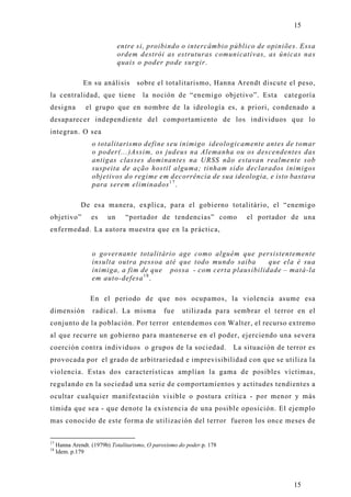 15

                              entre si, proibindo o intercâmbio público de opiniões. Essa
                              ordem destrói as estruturas comunicativas, as únicas nas
                              quais o poder pode surgir.

                En su análisis       sobre el totalitarismo, Hanna Arendt discute el peso,
la centralidad, que tiene              la noción de “enemigo objetivo”. Esta           categoría
designa         el grupo que en nombre de la ideología es, a priori, condenado a
desaparecer independiente del comportamiento de los individuos que lo
integran. O sea
                   o totalitarismo define seu inimigo ideologicamente antes de tomar
                   o poder(...)Assim, os judeus na Alemanha ou os descendentes das
                   antigas classes dominantes na URSS não estavan realmente sob
                   suspeita de ação hostil alguma; tinham sido declarados inimigos
                   objetivos do regime em decorrência de sua ideologia, e isto bastava
                   para serem eliminados 1 7 .

               De esa manera, explica, para el gobierno totalitário, el “enemigo
objetivo”          es    un     “portador de tendencias” como               el portador de una
enfermedad. La autora muestra que en la práctica,


                   o governante totalitário age como alguém que persistentemente
                   insulta outra pessoa até que todo mundo saiba      que ela é sua
                   inimiga, a fim de que possa - com certa plausibilidade – matá-la
                   em auto-defesa 1 8 .

                  En el periodo de que nos ocupamos, la violencia asume esa
dimensión          radical. La misma            fue    utilizada para sembrar el terror en el
conjunto de la población. Por terror entendemos con Walter, el recurso extremo
al que recurre un gobierno para mantenerse en el poder, ejerciendo una severa
coerción contra individuos o grupos de la sociedad.                     La situación de terror es
provocada por el grado de arbitrariedad e imprevisibilidad con que se utiliza la
violencia. Estas dos características amplían la gama de posibles víctimas,
regulando en la sociedad una serie de comportamientos y actitudes tendientes a
ocultar cualquier manifestación visible o postura crítica - por menor y más
tímida que sea - que denote la existencia de una posible oposición. El ejemplo
mas conocido de este forma de utilización del terror fueron los once meses de


17
     Hanna Arendt. (1979b) Totalitarismo, O paroxismo do poder.p. 178
18
     Idem. p.179




                                                                                          15
 