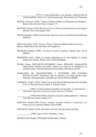 151



___________________ (1977), “A ética democrática e seu inimigos: o lado privado da
      violencia publica” in Ètica E. P. do Nasimento (org.). Rio de Janeiro, Ed. Garamond

DELICH, Francisco. (1983) " Teoría y Práctica Política en Situaciones de Dictadura”.
     Buenos Aires Revista Crítica y Utopia n° 8 .

DENTZIN, Norman. (1978), The Research Act: A Theoretical Introduction to Sociological
    Methods. New York Mcgraw- Hill.

DIAGO, Alejandro. (1988), Hebe Bonafini: Memoria y Esperanza.Buenos Aires, Ediciones
     Dialéctica.


DOUGLAS, Mary. (1976), Pureza e Perigo. Traducción Mônica Siqueira Leite de
Barros e Zilda Zakia Pinto. São Paulo. Ed. Perspectiva.

DUHALDE, Eduardo. (1984), El Estado Terrorista Argentino. Buenos Aires, Ed. El
    caballito.

DURKHEIM, Emile. (1968), Las formas elementares de la vida religiosa: el sistema
    totemico en Autralia , Buenos Aires. Editorial Schapire.

EVERS, Tilman. MÜLLER-PLANTENBERG, Clarita. SPESSART, Stefanie.(1982)
     “Movimientos barriales del Estado. Luchas en la esfera de la reproducción en
     América Latina” in Revista Mexicana de Sociología. Abril-Junio de 1982.

FAMILIARES DE DESAPARECIDOS Y DETENIDOS POR RAZONES
     POLITICAS.(1984), Testimonios sobre la represión y la tortura. Buenos Aires:
     Familiares de desaparecidos y detenidos por razones Politicas FDDRP.

FLISFISCH , Angel . (1983), “Notas Acerca de la Idea de Reforzamiento de la Sociedad
      Civil", in Revista Crítica y Utopía n° 9, Buenos Aires..

_____________.(1982), “La polis censitaria: la política y el mercado” , in Autoritarismo y
      Alternativas Populares en América Latina. San José, FLACSO.

_____________.(1982b) "Max Weber, moral de convicción y política defensiva" . in Buenos
      Aires: Revista Crítica y Utopia, n° 8, .

FONTANA, Andrés.(1989) Fuerzas Armadas, Partidos Políticos y Transición a la
    Democracia em Argentina,.Buenos Aires.CEDES

FOUCAULT, Michel. (1979), Microfísica do Poder .Rio de Janeiro, Ed.Graal.

_____________. (1980), Vigiar e Punir. Petrópolis, Vozes.

FRANCO, Jean. Gender, (1985),Death and Resistence. Mimeo.




                                                                                151
 