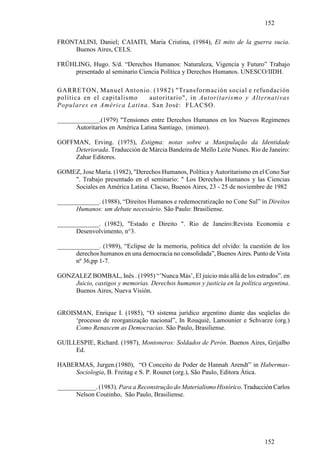 152

FRONTALINI, Daniel; CAIAITI, Maria Cristina, (1984), El mito de la guerra sucia.
    Buenos Aires, CELS.

FRÜHLING, Hugo. S/d. “Derechos Humanos: Naturaleza, Vigencia y Futuro” Trabajo
    presentado al seminario Ciencia Política y Derechos Humanos. UNESCO/IIDH.

GARRETON, Manuel Antonio. (1982) "Transformación social e refundación
política en el capitalismo  autoritario", in Autoritarismo y Alternativas
Populares en América Latina. San José: FLACSO.

_____________.(1979) "Tensiones entre Derechos Humanos en los Nuevos Regímenes
      Autoritarios en América Latina Santiago, (mimeo).

GOFFMAN, Erving. (1975), Estigma: notas sobre a Manipulação da Identidade
    Deteriorada. Traducción de Márcia Bandeira de Mello Leite Nunes. Rio de Janeiro:
    Zahar Editores.

GOMEZ, Jose Maria. (1982), "Derechos Humanos, Política y Autoritarismo en el Cono Sur
    ". Trabajo presentado en el seminario: " Los Derechos Humanos y las Ciencias
    Sociales en América Latina. Clacso, Buenos Aires, 23 - 25 de noviembre de 1982

_____________. (1988), “Direitos Humanos e redemocratização no Cone Sul” in Direitos
      Humanos: um debate necessário. São Paulo: Brasiliense.

_____________. (1982), "Estado e Direito ". Rio de Janeiro:Revista Economia e
      Desenvolvimento, n°3.

_____________. (1989), “Eclipse de la memoria, politica del olvido: la cuestión de los
      derechos humanos en una democracia no consolidada”, Buenos Aires. Punto de Vista
      nº 36,pp 1-7.

GONZALEZ BOMBAL, Inês . (1995) “’Nunca Más’, El juicio más allá de los estrados”. en
    Juicio, castigos y memorias. Derechos humanos y justicia en la política argentina.
    Buenos Aires, Nueva Visión.


GROISMAN, Enrique I. (1985), “O sistema jurídico argentino diante das seqüelas do
     ‘processo de reorganização nacional”, In Rouquié, Lamounier e Schvarze (org.)
     Como Renascem as Democracias. São Paulo, Brasiliense.

GUILLESPIE, Richard. (1987), Montoneros: Soldados de Perón. Buenos Aires, Grijalbo
     Ed.

HABERMAS, Jurgen.(1980), “O Conceito de Poder de Hannah Arendt” in Habermas-
    Sociologia, B. Freitag e S. P. Rounet (org.), São Paulo, Editora Ática.

____________. (1983). Para a Reconstrução do Materialismo Histórico. Traducción Carlos
      Nelson Coutinho, São Paulo, Brasiliense.




                                                                            152
 