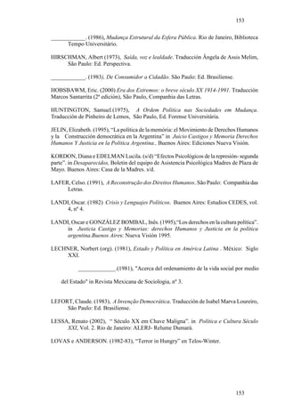 153

____________. (1986), Mudança Estrutural da Esfera Pública. Rio de Janeiro, Biblioteca
      Tempo Universitário.

HIRSCHMAN, Albert (1973), Saída, voz e lealdade. Traducción Ângela de Assis Melim,
     São Paulo: Ed. Perspectiva.

____________. (1983), De Consumidor a Cidadão. São Paulo: Ed. Brasiliense.

HOBSBAWM, Eric. (2000) Era dos Extremos: o breve século XX 1914-1991. Traducción
Marcos Santarrita (2ª edición), São Paulo, Companhia das Letras.

HUNTINGTON, Samuel.(1975), A Ordem Política nas Sociedades em Mudança.
Traducción de Pinheiro de Lemos, São Paulo, Ed. Forense Universitária.

JELIN, Elizabeth. (1995), “La política de la memória: el Movimiento de Derechos Humanos
y la Construcción democrática en la Argentina” in Juicio Castigos y Memoria Derechos
Humanos Y Justicia en la Politica Argentina.. Buenos Aires: Ediciones Nueva Visión.

KORDON, Diana e EDELMAN Lucila. (s/d) “Efectos Psicológicos de la represión- segunda
parte”. in Desaparecidos, Boletin del equipo de Asistencia Psicológica Madres de Plaza de
Mayo. Buenos Aires: Casa de la Madres. s/d.

LAFER, Celso. (1991), A Reconstrução dos Direitos Humanos. São Paulo: Companhia das
     Letras.

LANDI, Oscar. (1982) Crisis y Lenguajes Políticos. Buenos Aires: Estudios CEDES, vol.
     4, nº 4.

LANDI, Oscar e GONZÁLEZ BOMBAL, Inês. (1995),“Los derechos en la cultura política”.
     in Justicia Castigo y Memorias: derechos Humanos y Justicia en la política
     argentina.Buenos Aires: Nueva Visión 1995.

LECHNER, Norbert (org). (1981), Estado y Política en América Latina . México: Siglo
    XXI.

           _____________.(1981), "Acerca del ordenamiento de la vida social por medio

    del Estado" in Revista Mexicana de Sociologia, nº 3.


LEFORT, Claude. (1983), A Invenção Democrática. Traducción de Isabel Marva Loureiro,
     São Paulo: Ed. Brasiliense.

LESSA, Renato (2002), “ Século XX em Chave Maligna”. in Política e Cultura Século
     XXI, Vol. 2. Rio de Janeiro: ALERJ- Relume Dumará.

LOVAS e ANDERSON. (1982-83), “Terror in Hungry” en Telos-Winter.




                                                                               153
 