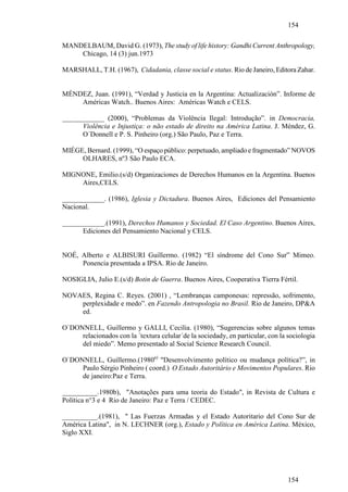 154

MANDELBAUM, David G. (1973), The study of life history: Gandhi Current Anthropology,
    Chicago, 14 (3) jun.1973

MARSHALL, T.H. (1967), Cidadania, classe social e status. Rio de Janeiro, Editora Zahar.


MÉNDEZ, Juan. (1991), “Verdad y Justicia en la Argentina: Actualización”. Informe de
    Américas Watch.. Buenos Aires: Américas Watch e CELS.

____________ (2000), “Problemas da Violência Ilegal: Introdução”. in Democracia,
      Violência e Injustiça: o não estado de direito na América Latina. J. Méndez, G.
      O´Donnell e P. S. Pinheiro (org.) São Paulo, Paz e Terra.

MIÉGE, Bernard. (1999), “O espaço público: perpetuado, ampliado e fragmentado” NOVOS
     OLHARES, nº3 São Paulo ECA.

MIGNONE, Emilio.(s/d) Organizaciones de Derechos Humanos en la Argentina. Buenos
    Aires,CELS.

____________. (1986), Iglesia y Dictadura. Buenos Aires, Ediciones del Pensamiento
Nacional.

____________.(1991), Derechos Humanos y Sociedad. El Caso Argentino. Buenos Aires,
      Ediciones del Pensamiento Nacional y CELS.


NOÉ, Alberto e ALBISURI Guillermo. (1982) “El síndrome del Cono Sur” Mimeo.
     Ponencia presentada a IPSA. Rio de Janeiro.

NOSIGLIA, Julio E.(s/d) Botin de Guerra. Buenos Aires, Cooperativa Tierra Fértil.

NOVAES, Regina C. Reyes. (2001) , “Lembranças camponesas: repressão, sofrimento,
    perplexidade e medo”. en Fazendo Antropologia no Brasil. Rio de Janeiro, DP&A
    ed.

O`DONNELL, Guillermo y GALLI, Cecilia. (1980), “Sugerencias sobre algunos temas
     relacionados con la ´textura celular´de la sociedady, en particular, con la sociologia
     del miedo”. Memo presentado al Social Science Research Council.

O`DONNELL, Guillermo.(1980a) "Desenvolvimento político ou mudança política?”, in
     Paulo Sérgio Pinheiro ( coord.) O Estado Autoritário e Movimentos Populares. Rio
     de janeiro:Paz e Terra.

__________.1980b), "Anotações para uma teoria do Estado", in Revista de Cultura e
Política n°3 e 4 Rio de Janeiro: Paz e Terra / CEDEC.

__________.(1981), " Las Fuerzas Armadas y el Estado Autoritario del Cono Sur de
América Latina", in N. LECHNER (org.), Estado y Política en América Latina. México,
Siglo XXI.




                                                                                 154
 