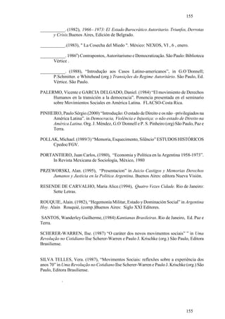 155

___________. (1982), 1966 - 1973: El Estado Burocrático Autoritario. Triunfos, Derrotas
      y Crisis.Buenos Aires, Edición de Belgrado.

___________.(1983), " La Cosecha del Miedo ". México: NEXOS, VI , 6 , enero.

___________. 1986a) Contrapontos, Autoritarismo e Democratização. São Paulo: Biblioteca
      Vértice .

___________. (1988), “Introdução aos Casos Latino-americanos”, in G.O´Donnell;
      P.Schmitter. e Whitehead (org.) Transições do Regime Autoritário. São Paulo, Ed.
      Vértice. São Paulo.

PALERMO, Vicente e GARCIA DELGADO, Daniel. (1984) “El movimiento de Derechos
     Humanos en la transición a la democracia”. Ponencia presentada en el seminario
     sobre Movimientos Sociales en América Latina. FLACSO-Costa Rica.

PINHEIRO, Paulo Sérgio.(2000) “Introdução: O estado de Direito e os não –privilegiados na
     América Latina”. in Democracia, Violência e Injustiça: o não estado de Direito na
     América Latina. Org. J. Méndez, G.O´Donnell e P. S. Pinheiro (org) São Paulo, Paz e
     Terra.

POLLAK, Michael. (1989/3) “Memoria, Esquecimento, Silêncio” ESTUDOS HISTÓRICOS
     Cpedoc/FGV.

PORTANTIERO, Juan Carlos, (1980), “Economia y Política en la Argentina 1958-1973”.
     In Revista Mexicana de Sociología, México, 1980

PRZEWORSKI, Alan. (1995), “Presentacion” in Juicio Castigos y Memorias Derechos
     Jumanos y Justicia en la Política Argentina. Buenos Aires: editora Nueva Visión.

RESENDE DE CARVALHO, Maria Alice.(1994), Quatro Vezes Cidade. Rio de Janeiro:
     Sette Letras.

ROUQUIE, Alain. (1982), “Hegemonía Militar, Estado y Dominación Social” in Argentina
Hoy. Alain Rouquié, (comp.)Buenos Aires: Siglo XXI Editores.

SANTOS, Wanderley Guilherme, (1984) Kantianas Brasileiras. Rio de Janeiro, Ed. Paz e
Terra.

SCHERER-WARREN, Ilse. (1987) “O caráter dos novos movimentos sociais” ” in Uma
Revolução no Cotidiano Ilse Scherer-Warren e Paulo J. Krischke (org.) São Paulo, Editora
Brasiliense.


SILVA TELLES, Vera. (1987), “Movimentos Sociais: reflexões sobre a experiência dos
anos 70” in Uma Revolução no Cotidiano Ilse Scherer-Warren e Paulo J. Krischke (org.) São
Paulo, Editora Brasiliense.

           .




                                                                               155
 