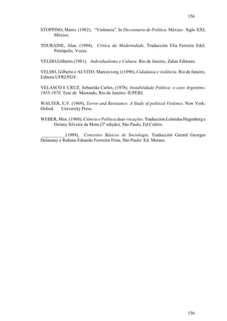 156

STOPPINO, Mario. (1982), “Violencia”. In Diccionario de Política. México: Siglo XXI,
     México.

TOURAINE, Alan. (1994), Critica da Modernidade. Traducción Elia Ferreira Edel.
    Petrópolis, Vozes.

VELHO,Gilberto.(1981), Individualismo e Cultura. Rio de Janeiro, Zahar Editores.

VELHO, Gilberto e ALVITO, Marcos (org.) (1996), Cidadania e violência. Rio de Janeiro,
Editora UFRJ/FGV.

VELASCO E CRUZ, Sebastião Carlos, (1978), Instabilidade Política: o caso Argentino,
1955-1970. Tese de Mestrado, Rio de Janeiro: IUPERJ.

WALTER, E.V. (1969), Terror and Resistance. A Study of political Violence. New York:
Osford University Press.

WEBER, Max. (1968), Ciência e Política duas vocações. Traducción Leônidas Hegenberg e
    Octany Silveira da Mota (3ª edição), São Paulo, Ed.Cultrix.

__________.(1989), Conceitos Básicos de Sociologia. Traducción Gerard Georges
Delaunay e Rubens Eduardo Ferrreira Frias, São Paulo: Ed. Moraes.




                                                                            156
 