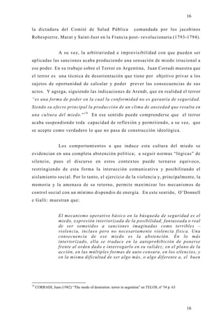 16

la dictadura del Comité de Salud Pública                           comandada por los jacobinos
Robespierre, Marat y Saint-Just en la Francia post- revolucionaria (1793-1794).


                   A su vez, la arbitrariedad e imprevisibilidad con que pueden ser
aplicadas las sanciones acaba produciendo una sensación de miedo irracional a
ese poder. En su trabajo sobre el Terror en Argentina, Juan Corradi muestra que
el terror es una técnica de desorientación que tiene por objetivo privar a los
sujetos de oportunidad de calcular y poder prever las consecuencias de sus
actos. Y agrega, siguiendo las indicaciones de Arendt, que en realidad el terror
“es una forma de poder en la cual la conformidad no es garantía de seguridad.
Siendo su efecto principal la producción de un clima de ansiedad que resulta en
una cultura del miedo.” 1 9 En ese sentido puede comprenderse que el terror
acaba suspendiendo toda capacidad de reflexión y permitiendo, a su vez, que
se acepte como verdadero lo que no pasa de construcción ideológica.


                   Los comportamientos a que induce esta cultura del miedo se
evidencian en una completa abstención política; a seguir normas “lógicas” de
silencio, pues el discurso en estos contextos puede tornarse equívoco,
restringiendo de esta forma la interacción comunicativa y posibilitando el
aislamiento social. Por lo tanto, el ejercicio de la violencia y, principalmente, la
memoria y la amenaza de su retorno, permite maximizar los mecanismos de
control social con un mínimo dispendio de energía. En este sentido, O’Donnell
e Galli: muestran que:


                   El mecanismo operativo básico en la búsqueda de seguridad es el
                   miedo, expresión interiorizada de la posibilidad, fantaseada o real
                   de ser sometidos a sanciones imaginadas como terribles –
                   violencia, incluso pero no necesariamente violencia física. Una
                   consecuencia de ese miedo es la abstención. En lo más
                   interiorizado, ella se traduce en la autoprohibición de ponerse
                   frente al orden dado e interrogarlo en su validez; en el plano de la
                   acción, en las múltiples formas de auto censura, en los silencios, y
                   en la misma dificultad de ser algo más, o algo diferente a, el buen




19
     CORRADI, Juan (1982) “The mode of destrution: terror in argentina” en TELOS, nº 54 p. 63




                                                                                                16
 