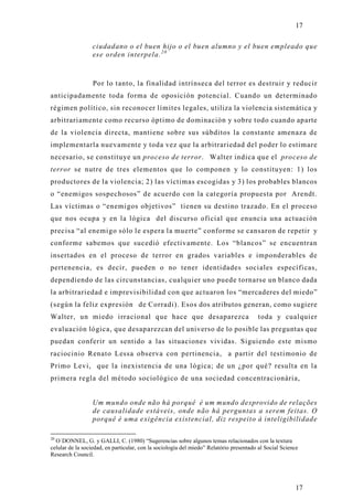 17

                  ciudadano o el buen hijo o el buen alumno y el buen empleado que
                  ese orden interpela. 2 0



                  Por lo tanto, la finalidad intrínseca del terror es destruir y reducir
anticipadamente toda forma de oposición potencial. Cuando un determinado
régimen político, sin reconocer límites legales, utiliza la violencia sistemática y
arbitrariamente como recurso óptimo de dominación y sobre todo cuando aparte
de la violencia directa, mantiene sobre sus súbditos la constante amenaza de
implementarla nuevamente y toda vez que la arbitrariedad del poder lo estimare
necesario, se constituye un proceso de terror. Walter indica que el proceso de
terror se nutre de tres elementos que lo componen y lo constituyen: 1) los
productores de la violencia; 2) las víctimas escogidas y 3) los probables blancos
o “enemigos sospechosos” de acuerdo con la categoría propuesta por Arendt.
Las víctimas o “enemigos objetivos” tienen su destino trazado. En el proceso
que nos ocupa y en la lógica del discurso oficial que enuncia una actuación
precisa “al enemigo sólo le espera la muerte” conforme se cansaron de repetir y
conforme sabemos que sucedió efectivamente. Los “blancos” se encuentran
insertados en el proceso de terror en grados variables e imponderables de
pertenencia, es decir, pueden o no tener identidades sociales específicas,
dependiendo de las circunstancias, cualquier uno puede tornarse un blanco dada
la arbitrariedad e imprevisibilidad con que actuaron los “mercaderes del miedo”
(según la feliz expresión de Corradi). Esos dos atributos generan, como sugiere
Walter, un miedo irracional que hace que desaparezca                                    toda y cualquier
evaluación lógica, que desaparezcan del universo de lo posible las preguntas que
puedan conferir un sentido a las situaciones vividas. Siguiendo este mismo
raciocinio Renato Lessa observa con pertinencia, a partir del testimonio de
Primo Levi, que la inexistencia de una lógica; de un ¿por qué? resulta en la
primera regla del método sociológico de una sociedad concentracionária,


                  Um mundo onde não há porquê é um mundo desprovido de relações
                  de causalidade estáveis, onde não há perguntas a serem feitas. O
                  porquê é uma exigência existencial, diz respeito à inteligibilidade

20
  O´DONNEL, G. y GALLI, C. (1980) “Sugerencias sobre algunos temas relacionados con la textura
celular de la sociedad, en particular, con la sociología del miedo” Relatório presentado al Social Science
Research Council.




                                                                                                        17
 