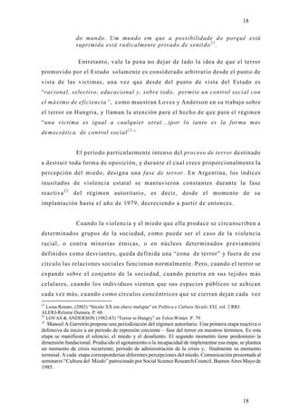 18

                do mundo. Um mundo em que a possibilidade do porquê está
                suprimida está radicalmente privado de sentido 2 1 .

                  Entretanto, vale la pena no dejar de lado la idea de que el terror
promovido por el Estado solamente es considerado arbitrario desde el punto de
vista de las victimas, una vez que desde del punto de vista del Estado es
“racional, selectivo, educacional y, sobre todo, permite un control social con
el máximo de eficiencia”, como muestran Loves y Anderson en su trabajo sobre
el terror en Hungria, y llaman la atención para el hecho de que para el régimen
“una victima es igual a cualquier otra(...)por lo tanto es la forma mas
democrática de control social 2 2 ”


                 El período particularmente intenso del proceso de terror destinado
a destruir toda forma de oposición, y durante el cual crece proporcionalmente la
percepción del miedo, designa una fase de terror. En Argentina, los índices
inusitados de violencia estatal se mantuvieron constantes durante la fase
reactiva 2 2 del régimen autoritario, es decir, desde el momento de su
implantación hasta el año de 1979, decreciendo a partir de entonces.


                 Cuando la violencia y el miedo que ella produce se circunscriben a
determinados grupos de la sociedad, como puede ser el caso de la violencia
racial, o contra minorías étnicas, o en núcleos determinados previamente
definidos como desviantes, queda definida una “zona de terror” y fuera de ese
círculo las relaciones sociales funcionan normalmente. Pero, cuando el terror se
expande sobre el conjunto de la sociedad, cuando penetra en sus tejidos más
celulares, cuando los individuos sienten que sus espacios públicos se achican
cada vez más, cuando como círculos concéntricos que se cierran dejan cada vez
21
   Lessa Renato, (2002) “Século XX em chave maligna” en Política e Cultura Século XXI, vol. 2 RRJ.
ALERJ-Relume Dumara. P. 68.
22
   LOVAS & ANDERSON (1982-83) “Terror in Hungry” en Telos-Winter. P. 79
22
   Manoel A.Garretón propone una periodización del régimen autoritario. Una primera etapa reactiva o
defensiva da inicio a un período de represión creciente – fase del terror en nuestros términos. Es esta
etapa se manifiesta el silencio, el miedo y el desaliento. El segundo momento tiene predominio la
dimensión fundacional. Producido el agotamiento o la incapacidad de implementar esa etapa, se plantea
un momento de crisis recurrente, período de administración de la crisis y, finalmente su momento
terminal. A cada etapa corresponderían diferentes percepciones del miedo. Comunicación presentada al
seminario “Cultura del Miedo” patrocinado por Social Science Research Council. Buenos Aires Mayo de
1985.




                                                                                                     18
 