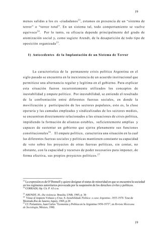 19

menos salidas a los ex -ciudadanos 2 3 , estamos en presencia de un “sistema de
terror” o “terror total”. En un sistema tal, todo comportamiento se vuelve
equívoco 2 4 .       Por lo tanto, su eficacia depende principalmente del grado de
atomización social y, como sugiere Arendt, de la desaparición de todo tipo de
oposición organizada 2 5 .


       1) Antecedentes de la Implantación de un Sistema de Terror




           La característica de la permanente crisis política Argentina en el
siglo pasado se encuentra en la inexistencia de un acuerdo institucional que
permitiese una alternancia regular y legítima en el gobierno. Para explicar
esta situación           fueron recurrentemente utilizados los conceptos de
inestabilidad y empate político. Por inestabilidad, se entiende el resultado
de la confrontación entre diferentes fuerzas sociales, en donde la
movilización y participación de los sectores populares, esto es, la clase
operaria y las camadas empleadas y sindicalizadas de los sectores medios,
se encuentran directamente relacionados a las situaciones de crisis política,
impidiendo la formación de alianzas estables, suficientemente amplias y
capaces de sustentar un gobierno que ejerza plenamente sus funciones
constitucionales 2 6 . El empate político, caracteriza una situación en la cual
las diferentes fuerzas sociales y políticas mantienen constante su capacidad
de veto sobre los pro yectos de otras fuerzas políticas, sin contar, no
obstante, con la capacidad y recursos de poder necesarios para imponer, de
forma efectiva, sus propios proyectos políticos. 2 7




23
  La expresión es de O’Donnell y quiere designar el status de minoridad en que se encuentra la sociedad
en los regímenes autoritarios provocada por la suspensión de los derechos civiles y políticos.
24
     CORRADI, Op. Cit. P. 63 e ss.
25
   ARENDT, H.; Da violencia. Brasilia. UNB, 1985, p. 30
26
   Véase al respecto Velasco y Cruz, S. Instabilidade Política: o caso Argentino. 1955-1970. Tese de
Mestrado,Rio de Janeiro, Iuperj, 1969, p.20
27
   Cf. Portantiero, Juan Carlos “Economia y Política en la Argentina 1958-1973”, en Revista Mexicana
de Sociología, México, 1980.




                                                                                                       19
 