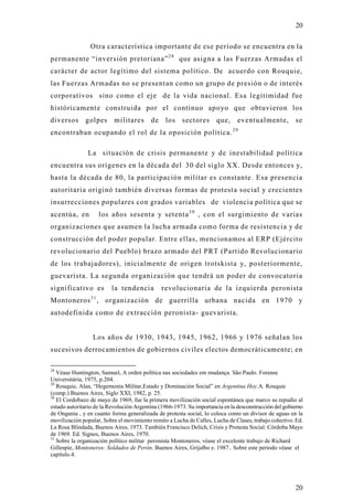 20

                Otra característica importante de ese período se encuentra en la
permanente “inversión pretoriana” 2 8 que asigna a las Fuerzas Armadas el
carácter de actor legítimo del sistema político. De acuerdo con Rouquie,
las Fuerzas Armadas no se presentan como un grupo de presión o de interés
corporativos sino como el eje de la vida nacional. Esa legitimidad fue
históricamente construida por el continuo apo yo que obtuvieron los
diversos      golpes       militares      de    los    sectores       que,     eventualmente,          se
encontraban ocupando el rol de la oposición política. 2 9

               La situación de crisis permanente y de inestabilidad política
encuentra sus orígenes en la década del 30 del siglo XX. Desde entonces y,
hasta la década de 80, la participación militar es constante. Esa presencia
autoritaria originó también diversas formas de protesta social y crecientes
insurrecciones populares con grados variables de violencia política que se
acentúa, en           los años sesenta y setenta 3 0 , con el surgimiento de varias
organizaciones que asumen la lucha armada como forma de resistencia y de
construcción del poder popular. Entre ellas, mencionamos al ERP (Ejército
revolucionario del Pueblo) brazo armado del PRT (Partido Revolucionario
de los trabajadores), inicialmente de origen trotskista y, posteriormente,
guevarista. La segunda organización que tendrá un poder de convocatoria
significativo es         la tendencia          revolucionaria de la izquierda peronista
                 31
Montoneros , organización de guerrilla urbana nacida en 1970 y
autodefinida como de extracción peronista- guevarista.


                 Los años de 1930, 1943, 1945, 1962, 1966 y 1976 señalan los
sucesivos derrocamientos de gobiernos civiles electos democráticamente; en

28
   Véase Huntington, Samuel, A orden política nas sociedades em mudança. São Paulo. Forense
Universitária, 1975, p.204.
29
   Rouquie, Alan, “Hegemonía Militar,Estado y Dominación Social” en Argentina Hoy.A. Rouquie
(comp.) Buenos Aires, Siglo XXI, 1982, p. 25.
30
   El Cordobazo de mayo de 1969, fue la primera movilización social espontánea que marco su repudio al
estado autoritario de la Revolución Argentina (1966-1973. Su importancia en la desconstrucción del gobierno
de Ongania , y en cuanto forma generalizada de protesta social, lo coloca como un divisor de aguas en la
movilización popular, Sobre el movimiento remito a Lucha de Calles, Lucha de Clases, trabajo colectivo. Ed.
La Rosa Blindada, Buenos Aires, 1973. También Francisco Delich, Crisis y Protesta Social: Córdoba Mayo
de 1969. Ed. Signos, Buenos Aires, 1970.
31
   Sobre la organización político militar peronista Montoneros, véase el excelente trabajo de Richard
Gillespie, Montoneros: Soldados de Perón. Buenos Aires, Grijalbo e. 1987.. Sobre este periodo véase el
capítulo.4.




                                                                                                       20
 