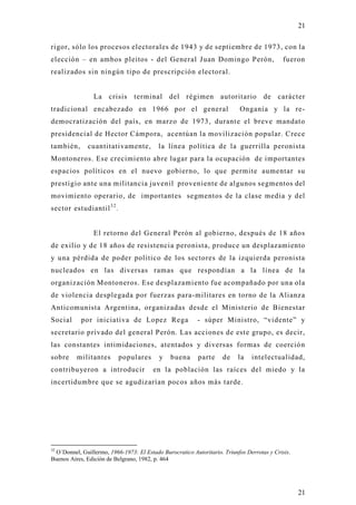 21

rigor, sólo los procesos electorales de 1943 y de septiembre de 1973, con la
elección – en ambos pleitos - del General Juan Domingo Perón,                               fueron
realizados sin ningún tipo de prescripción electoral.


                La crisis terminal del régimen autoritario de carácter
tradicional encabezado en 1966 por el general                             Onganía y la re-
democratización del país, en marzo de 1973, durante el breve mandato
presidencial de Hector Cámpora, acentúan la movilización popular. Crece
también,      cuantitativamente,          la línea política de la guerrilla peronista
Montoneros. Ese crecimiento abre lugar para la ocupación de importantes
espacios políticos en el nuevo gobierno, lo que permite aumentar su
prestigio ante una militancia juvenil proveniente de algunos segmentos del
movimiento operario, de importantes segmentos de la clase media y del
sector estudiantil 3 2 .


                El retorno del General Perón al gobierno, después de 18 años
de exilio y de 18 años de resistencia peronista, produce un desplazamiento
y una pérdida de poder político de los sectores de la izquierda peronista
nucleados en las diversas ramas que respondían a la línea de la
organización Montoneros. Ese desplazamiento fue acompañado por una ola
de violencia desplegada por fuerzas para-militares en torno de la Alianza
Anticomunista Argentina, organizadas desde el Ministerio de Bienestar
Social     por iniciativa de Lopez Rega                   - súper Ministro, “vidente” y
secretario privado del general Perón. Las acciones de este grupo, es decir,
las constantes intimidaciones, atentados y diversas formas de coerció n
sobre     militantes       populares      y    buena      parte     de    la   intelectualidad,
contribu yeron a introducir             en la población las raíces del miedo y la
incertidumbre que se agudizarían pocos años más tarde.




32
 O`Donnel, Guillermo, 1966-1973: El Estado Burocratico Autoritario. Triunfos Derrotas y Crisis.
Buenos Aires, Edición de Belgrano, 1982, p. 464




                                                                                                  21
 