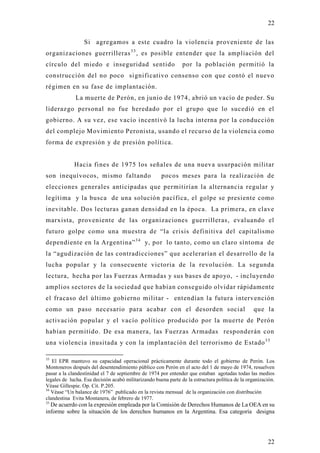 22

                  Si agregamos a este cuadro la violencia proveniente de las
organizaciones guerrilleras 3 3 , es posible entender que la ampliación del
círculo del miedo e inseguridad sentido                         por la población permitió la
construcción del no poco significativo consenso con que contó el nuevo
régimen en su fase de implantación.
              La muerte de Perón, en junio de 1974, abrió un vacío de poder. Su
liderazgo personal no fue heredado por el grupo que lo sucedió en el
gobierno. A su vez, ese vacío incentivó la lucha interna por la conducción
del complejo Movimiento Peronista, usando el recurso de la violencia como
forma de expresión y de presión política.


             Hacia fines de 1975 los señales de una nueva usurpación militar
son inequívocos, mismo faltando                       pocos meses para la realización de
elecciones generales anticipadas que permitirían la alternancia regular y
legítima y la busca de una solución pacífica, el golpe se presiente como
inevitable. Dos lecturas ganan densidad en la época. La primera, en clave
marxista, proveniente de las organizaciones guerrilleras, evaluando el
futuro golpe como una muestra de “la crisis definitiva del capitalismo
dependiente en la Argentina” 3 4 y, por lo tanto, como un claro síntoma de
la “agudización de las contradicciones” que acelerarían el desarrollo de la
lucha popular y la consecuente victoria de la revolución. La segunda
lectura, hecha por las Fuerzas Armadas y sus bases de apo yo, - inclu yendo
amplios sectores de la sociedad que habían conseguido olvidar rápidamente
el fracaso del último gobierno militar - entendían la futura intervención
como un paso necesario para acabar con el desorden social                                         que la
activación popular y el vacío político producido por la muerte de Perón
habían permitido. De esa manera, las Fuerzas Armadas responderán con
una violencia inusitada y con la implantación del terrorismo de Estado 3 5

33
   El EPR mantuvo su capacidad operacional prácticamente durante todo el gobierno de Perón. Los
Montoneros después del desentendimiento público con Perón en el acto del 1 de mayo de 1974, resuelven
pasar a la clandestinidad el 7 de septiembre de 1974 por entender que estaban agotadas todas las medios
legales de lucha. Esa decisión acabó militarizando buena parte de la estructura política de la organización.
Véase Gillespie. Op. Cit. P.205.
34
   Véase “Un balance de 1976” publicado en la revista mensual de la organización con distribución
clandestina Evita Montanera, de febrero de 1977.
35
  De acuerdo con la expresión empleada por la Comisión de Derechos Humanos de La OEA en su
informe sobre la situación de los derechos humanos en la Argentina. Esa categoría designa




                                                                                                        22
 