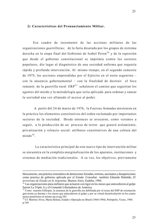 23



     2) Características del Pronunciamiento Militar.




         Ese cuadro de incremento de las acciones militares de las
organizaciones guerrilleras; de la furia desatada por los grupos de extrema
derecha en la etapa final del Gobierno de Isabel Peron 3 6 y de la represión
que desde el gobierno constitucional se imprimía contra los sectores
populares, dio lugar al diagnóstico de una sociedad enferma que requería
rápida y profunda intervención. Al mismo tiempo, en el segundo semestre
de 1975, las acciones emprendidas por el Ejército en el norte argentino –
con la anuencia gubernamental – con la finalidad de destruir                                    el foco
remante de la guerrilla rural ERP 3 7 señalaron el camino que seguirían los
agentes del miedo y la metodología que sería aplicada para ordenar y sanear
la sociedad una vez allanado el acceso al poder.


          A partir del 24 de marzo de 1976, la Fuerzas Armadas mostraron en
la práctica los elementos constitutivos del orden reclamado por importantes
sectores de la sociedad.              Desde entonces se avocaron, como veremos a
seguir, a la producción de un proceso de terror que generó aislamiento,
privatización y silencio social: atributos constitutivos de una cultura del
miedo 3 8 .


           La característica principal de este nuevo tipo de intervención militar
se encuentra en la completa marginalización de los aparatos, instituciones y
sistemas de mediación tradicionales. A su vez, los objetivos, previamente




básicamente, una práctica sistemática de detenciones forzadas, torturas, asesinatos y desapariciones
como practica de gobierno aplicada por el Estado. Consultar también Eduardo Duhalde, El
terrorismo de Estado en la Argentina. Buenos Aires, Eudeba, 1984.
36
   Las organizaciones para-militares que actuaron con rigor en los meses que antecedieron al golpe
fueron La Triple A y el Comando Libertadores de América.
37
   Como muestra Gillespie, la amenaza de la guerrilla era debilitada por el ocaso del ERP de orientación
guevarista ya durante e los meses que antecedieron al golpe y por su virtual desarticulación en los cuatro
meses posteriores al mismo.op.cit.pg 282
38
   Cf. Moreira Alves, Maria Helena, Estado e Oposição no Brasil (1964-1984), Petrópolis, Vozes, 1984.
p.169




                                                                                                      23
 
