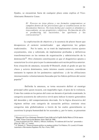 24

fijados, se encuentran fuera de cualquier plazo como explica el Vice-
Almirante Demetrio Casas:


                 El Proceso no tiene plazos y sus formales compromisos se
                 cumplen dentro de las previsiones que se establecieron en los
                 documentos básicos. No tiene fechas por cuanto es dinámico y
                 trascendente, en sus propósitos y objetivos. En función de ello
                 se producirán las sucesiones, las aperturas y las
                 convocatorias 3 9 .


              La explicitación de objetivos y la ausencia de plazos hacen qu e
desaparezca el carácter normalizador                         que adquirieron los              golpes
tradicionales.          Por lo tanto, no se trató de implementar ciertos ajustes
coyunturales, sino y sobretodo, de implementar profundas y definitivas
transformaciones en las normas de organización y administración de l a
dominación 4 0 . Otro elemento constitu yente es que el diagnóstico apunta a
caracterizar la crisis previa por la amenazadora activación política anterior.
Esta situación de amenaza, recuerda O´Donnell, alude al grado en que las
clases y actores dominantes, tanto internos cuanto externos, consideran
eminente la ruptura de los parámetros capitalistas                        y de las afiliaciones
internacionales voluntariamente buscadas por los líderes políticos del sector
popular 4 1


               Definida la amenaza, se torna necesario definir al enemigo
principal sobre quien recaerá, con inapelable rigor, el peso de la violencia.
Como fue común en los países del cono sur durante el período examinado, la
categoría acusatoria de subversivo sirvió para indicar la matriz generadora
del desorden y del comportamiento desviado. En la lógica discursiva del
régimen militar esta categoría de acusación política contiene otras
categorías más globalizadoras a través de las cuales generalmente se
cuestiona la propia humanidad de los acusados y, por lo tanto, se presentan


39
  Mensaje del Vice-Almirante Demetrio Casas leído en la Capilla Stella Maris el 24 de marzo
de 1980. Véase Convicción Buenos Aires Abril de 1980.
40
   Véase la ponencia de Noé, Alberto y Albizuri, Guillermo, “El síndrome del Cono Sur” presentada a
IPSA. RJ, 1982. p. 2. mimeo.
41
   O´´Donnell, G. “Desenvolvimento político ou mudança política? En Pinheiro, P.S. (coord.) O Estado
Autoritario e Movimentos Populares. RJ, Paz e Terra, 1980ª.




                                                                                                   24
 