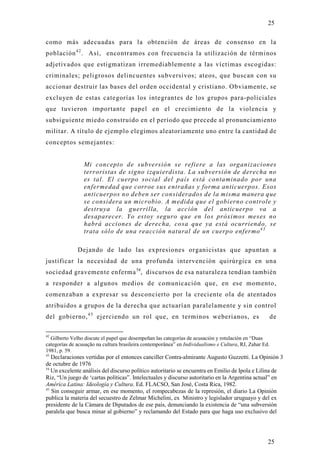 25

como más adecuadas para la obtención de áreas de consenso en la
población 4 2 . Así, encontramos con frecuencia la utilización de términos
adjetivados que estigmatizan irremediablemente a las víctimas escogidas:
criminales; peligrosos delincuentes subversivos; ateos, que buscan con su
accionar destruir las bases del orden occidental y cristiano. Obviamente, se
excluyen de estas categorías los integrantes de los grupos para-policiales
que tuvieron importante papel en el crecimiento de la violencia y
subsiguiente miedo construido en el período que precede al pronunciamiento
militar. A título de ejemplo elegimos aleatoriamente uno entre la cantidad de
conceptos semejantes:


                 Mi concepto de subversión se refiere a las organizaciones
                 terroristas de signo izquierdista. La subversión de derecha no
                 es tal. El cuerpo social del país está contaminado por una
                 enfermedad que corroe sus entrañas y forma anticuerpos. Esos
                 anticuerpos no deben ser considerados de la misma manera que
                 se considera un microbio. A medida que el gobierno controle y
                 destruya la guerrilla, la acción del anticuerpo va a
                 desaparecer. Yo estoy seguro que en los próximos meses no
                 habrá acciones de derecha, cosa que ya está ocurriendo, se
                 trata sólo de una reacción natural de un cuerpo enfermo 4 3

              Dejando de lado las expresiones organicistas que apuntan a
justificar la necesidad de una profunda intervención quirúrgica en una
sociedad gravemente enferma 54, discursos de esa naturaleza tendían también
a responder a algunos medios de comunicación que, en ese momento,
comenzaban a expresar su desconcierto por la creciente ola de atentados
atribuidos a grupos de la derecha que actuarían paralelamente y sin control
del gobierno, 4 5 ejerciendo un rol que, en terminos weberianos, es                                      de

42
  Gilberto Velho discute el papel que desempeñan las categorías de acusación y rotulación en “Duas
categorías de acusação na cultura brasileira contemporânea” en Individualismo e Cultura, RJ, Zahar Ed.
1981, p. 59.
43
   Declaraciones vertidas por el entonces canciller Contra-almirante Augusto Guzzetti. La Opinión 3
de octubre de 1976
54
   Un excelente análisis del discurso político autoritario se encuentra en Emilio de Ipola e Lilina de
Riz, “Un juego de ‘cartas políticas”. Intelectuales y discurso autoritario en la Argentina actual” en
América Latina: Ideología y Cultura. Ed. FLACSO, San José, Costa Rica, 1982.
45
   Sin conseguir armar, en ese momento, el rompecabezas de la represión, el diario La Opinión
publica la materia del secuestro de Zelmar Michelini, ex Ministro y legislador uruguayo y del ex
presidente de la Cámara de Diputados de ese país, denunciando la existencia de “una subversión
paralela que busca minar al gobierno” y reclamando del Estado para que haga uso exclusivo del




                                                                                                     25
 