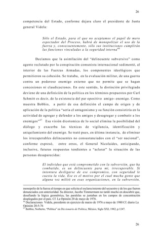 26

competencia del Estado, conforme dejara claro el presidente de Junta
general Videla:


                    Sólo el Estado, para el que no aceptamos el papel de mero
                    espectador del Proceso, habrá de monopolizar el uso de la
                    fuerza y, consecuentemente, sólo sus instituciones cumplirán
                    las funciones vinculadas a la seguridad interna 4 6

             Decíamos que la asimilación del “delincuente subversivo” como
agente reclutado por la conspiración comunista internacional sedimentó, al
interior de las Fuerzas Armadas, los componentes ideológicos que
permitieron su cohesión. Se trataba, en la evaluación militar, de una guerra
contra un poderoso enemigo externo que no permite que se hagan
concesiones ni claudicaciones. En este sentido, la distinción privilegiada
deviene de una definición de la política en los términos propuestos por Carl
Schmitt es decir, de la existencia del par opositivo amigo- enemigo. Como
muestra Bobbio,              a partir de esa definición el campo de origen y de
aplicación de la política “sería el antagonismo y su función consistiría en la
actividad de agregar y defender a los amigos y desagregar y combatir a los
enemigos” 4 7         Esa visión dicotomica de lo social elimina la posibilidad del
diálogo         y    exacerba       las    técnicas       de    vigilancia,       identificación    y
aniquilamiento del enemigo. Se trató pues, en última instancia, de eliminar
los irrecuperables delincuentes no consustanciados con el “ser nacional”,
conforme expresó,                 entre otros, el General Nicolaides, anticipando,
inclusive, futuras respuestas tendientes a “aclarar” la situación de las
personas desaparecidas:

                    El individuo que está comprometido con la subversión, que ha
                    combatido, es un delincuente para mi, irrecuperable. Si
                    intentara desligarse de ese compromiso, con seguridad le
                    cuesta la vida. Ese es el motivo por el cual mucha gente que
                    alguna vez militó en esas organizaciones, en la subversión,

monopolio de la fuerza al tiempo en que solicita el esclarecimiento del secuestro y de los que fueron
denunciados con anterioridad. Su director, Jacobo Timmermam no tardó mucho en descubrir que,
desafiando la lógica geométrica, las paralelas se juntaban en los campos de concentración
desplegados por el país. Cf. La Opinión 20 de mayo de 1976.
46
   Declaraciones Videla, presidente en ejercicio de marzo de 1976 a mayo de 1980 Cf. diario La
Opinión 20-5-76
47
     Bobbio, Norberto, “Política” en Diccionario de Política, México, Siglo XXI, 1982, p.1247.




                                                                                                   26
 