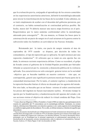 28

que la evaluación previa, conjugada al aprendizaje de los errores cometidos
en las experiencias autoritarias anteriores, delimitó la metodología adecuada
para iniciar la transformación de las bases de la sociedad. Como sabemos, no
se trató simplemente de acabar con el desorden del gobierno peronista, po r
el contrario, no había normalización ni continuidad política posible. De
hecho, marzo del 76 debería marcar una nueva etapa histórica en el país.
Requiriéndose por lo tanto unánime conformidad sobre la metodología
adecuada para conseguirlo 5 3 . De esa manera, se firman las bases para la
construcción de un pacto de sangre en el cual actuaran en la guerra contra la
subversión todos los hombres en actividad en las Fuerzas Armadas.


         Retomando por             lo tanto, ese pacto de sangre remonta al mes de
septiembre de 1975 cuando                       se dispuso, por decisión de todos los
comandantes, el tipo de represión que se aplicaría. Se optó entonces por una
represión clandestina 5 3 . El referente que se tomó en esta opción fue sin
duda, la entonces reciente experiencia chilena. Como se recordará, el golp e
de Estado contra el gobierno de la Unidad Popular presidido por Salvador
Allende se caracterizó por la extensión y dimensión pública de la violencia
aplicada. Esa característica no solo consiguió generar terror en la sociedad
–objetivo que se buscaba también en nuestro contexto – sino que, en
contrapartida, generó una significativa protesta moral por buena parte de la
comunidad internacional. Por lo tanto, el carácter sigiloso y clandestino de
la represión buscaba limitar el efecto no deseado por los agentes del miedo.
Por otro lado, se buscaba que en un futuro retorno al orden constitucional
los presos del régimen no fuesen nuevamente sueltos. Al mismo tiempo la
opción por la feudalización y clandestinización del aparato del estado y de
sus acciones tenían el objetivo de reducir la virtual condena del Papa. Esta

53
  Como observan Mignone (1986) y Frontalini e Caiati (1984) no todos los que participaron de la
reunión de septiembre del 75 concordaron con la metodología definida. Entretanto, no existen
todavía, informaciones fehacientes con relación a quienes o con cuales aspectos de la metodología
se establecía algún grado de discordancia. No se sabe, en última instancia, el destino de aquellos que
discordaron
53
  Nuevos documentos desclasificados por el Departamento de Estado norteamericano demuestran que el ex
canciller Henry Kissinger pidió en octubre de 1976 a la dictadura argentina que la masacre fuera rápida, para
impedir la condena del Congreso por violaciones a los derechos humanos. Los nuevos documentos fueron
presentados ayer en Washington por la principal organización no gubernamental especializada en la
desclasificación de documentos secretos norteamericanos sobre la represión en Latinoamérica, National
Security Archives. Cf. Diário Página 12 del 2 de diciembre de 2003.




                                                                                                         28
 
