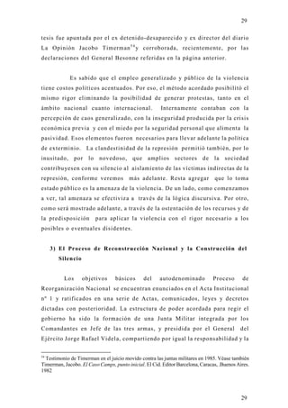 29

tesis fue apuntada por el ex detenido-desaparecido y ex director del diario
La Opinión Jacobo Timerman 5 4 y corroborada, recientemente, por las
declaraciones del General Besonne referidas en la página anterior.


             Es sabido que el empleo generalizado y público de la violenci a
tiene costos políticos acentuados. Por eso, el método acordado posibilitó el
mismo rigor eliminando la posibilidad de generar protestas, tanto en el
ámbito nacional cuanto internacional.                  Internamente contaban con la
percepción de caos generalizado, con la inseguridad producida por la crisis
económica previa y con el miedo por la seguridad personal que alimenta la
pasividad. Esos elementos fueron necesarios para llevar adelante la política
de exterminio. La clandestinidad de la represión permitió también, por lo
inusitado, por lo          novedoso, que amplios sectores de la sociedad
contribu yesen con su silencio al aislamiento de las víctimas indirectas de la
represión, conforme veremos              más adelante. Resta agregar            que lo toma
estado público es la amenaza de la violencia. De un lado, como comenzamos
a ver, tal amenaza se efectiviza a través de la lógica discursiva. Por otro,
como será mostrado adelante, a través de la ostentación de los recursos y de
la predisposición        para aplicar la violencia con el rigor necesario a los
posibles o eventuales disidentes.


     3) El Proceso de Reconstrucción Nacional y la Construcción del
        Silencio


          Los      objetivos      básicos      del     autodenominado           Proceso      de
Reorganización Nacional se encuentran enunciados en el Acta Institucional
nº 1 y ratificados en una serie de Actas, comunicados, leyes y decretos
dictadas con posterioridad. La estructura de poder acordada para regir el
gobierno ha sido la formación de una Junta Militar integrada por los
Comandantes en Jefe de las tres armas, y presidida por el General                           del
Ejército Jorge Rafael Videla, compartiendo por igual la responsabilidad y la

54
  Testimonio de Timerman en el juicio movido contra las juntas militares en 1985. Véase también
Timerman, Jacobo. El Caso Camps, punto inicial. El Cid. Editor Barcelona, Caracas, .Buenos Aires.
1982




                                                                                             29
 
